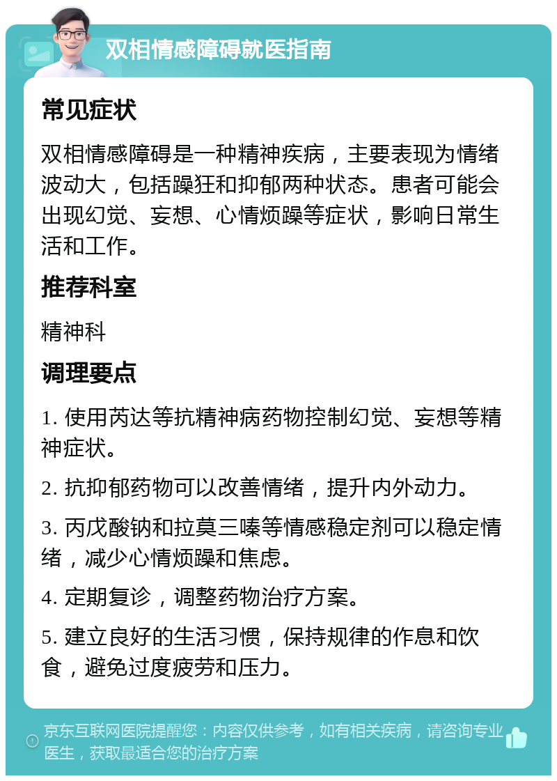 双相情感障碍就医指南 常见症状 双相情感障碍是一种精神疾病，主要表现为情绪波动大，包括躁狂和抑郁两种状态。患者可能会出现幻觉、妄想、心情烦躁等症状，影响日常生活和工作。 推荐科室 精神科 调理要点 1. 使用芮达等抗精神病药物控制幻觉、妄想等精神症状。 2. 抗抑郁药物可以改善情绪，提升内外动力。 3. 丙戊酸钠和拉莫三嗪等情感稳定剂可以稳定情绪，减少心情烦躁和焦虑。 4. 定期复诊，调整药物治疗方案。 5. 建立良好的生活习惯，保持规律的作息和饮食，避免过度疲劳和压力。