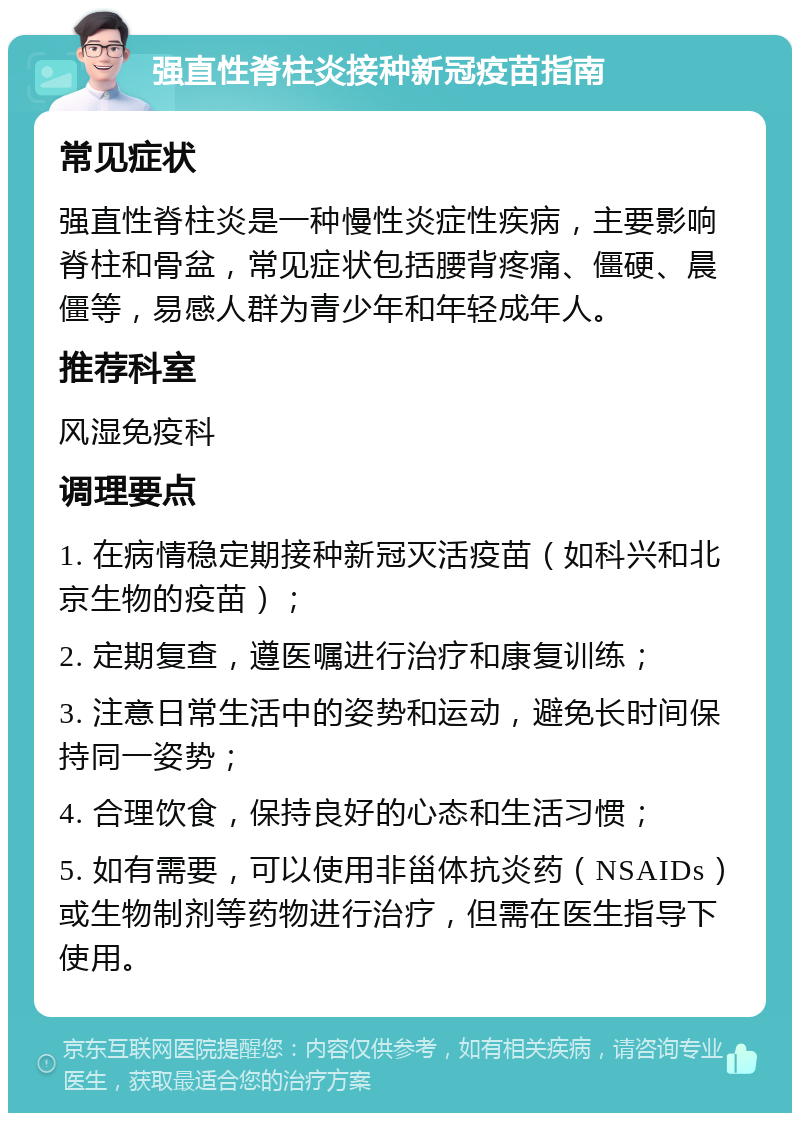 强直性脊柱炎接种新冠疫苗指南 常见症状 强直性脊柱炎是一种慢性炎症性疾病，主要影响脊柱和骨盆，常见症状包括腰背疼痛、僵硬、晨僵等，易感人群为青少年和年轻成年人。 推荐科室 风湿免疫科 调理要点 1. 在病情稳定期接种新冠灭活疫苗（如科兴和北京生物的疫苗）； 2. 定期复查，遵医嘱进行治疗和康复训练； 3. 注意日常生活中的姿势和运动，避免长时间保持同一姿势； 4. 合理饮食，保持良好的心态和生活习惯； 5. 如有需要，可以使用非甾体抗炎药（NSAIDs）或生物制剂等药物进行治疗，但需在医生指导下使用。