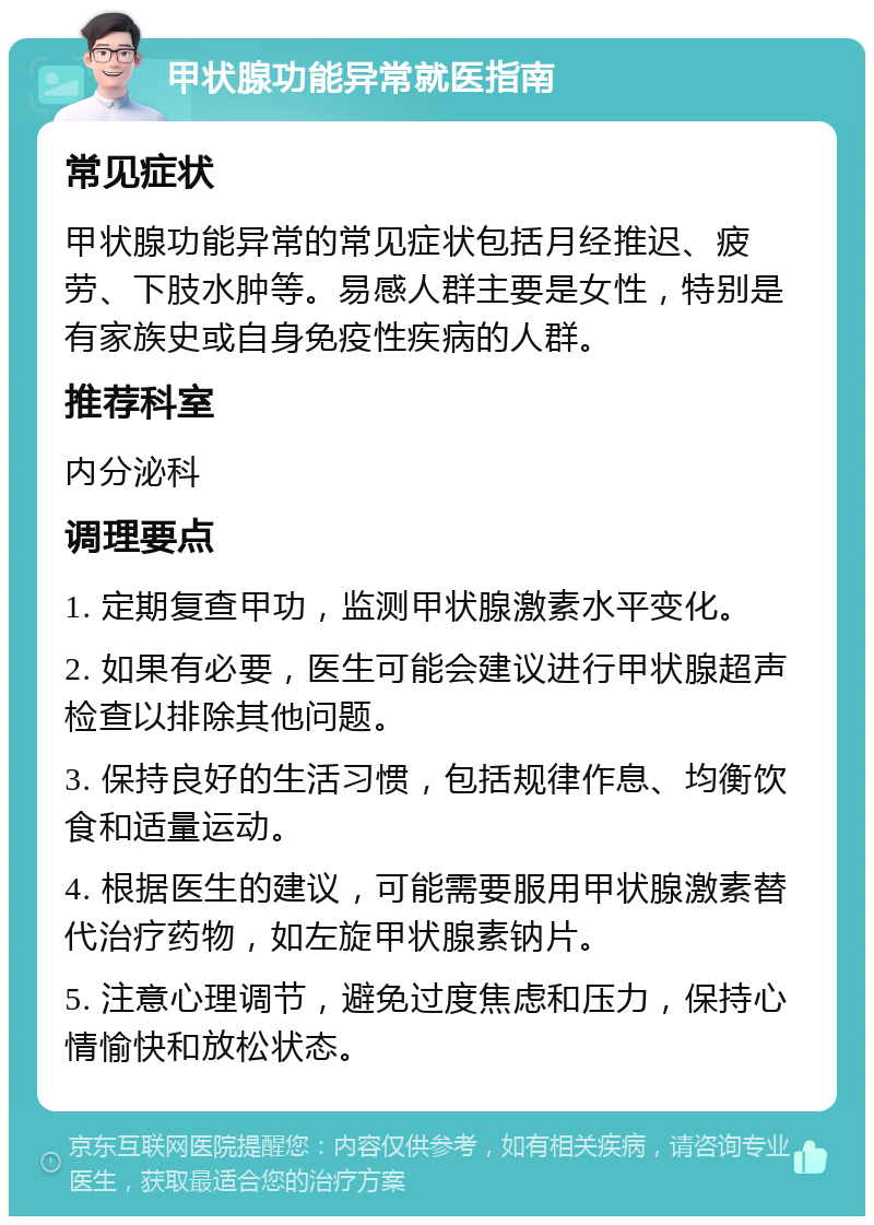 甲状腺功能异常就医指南 常见症状 甲状腺功能异常的常见症状包括月经推迟、疲劳、下肢水肿等。易感人群主要是女性，特别是有家族史或自身免疫性疾病的人群。 推荐科室 内分泌科 调理要点 1. 定期复查甲功，监测甲状腺激素水平变化。 2. 如果有必要，医生可能会建议进行甲状腺超声检查以排除其他问题。 3. 保持良好的生活习惯，包括规律作息、均衡饮食和适量运动。 4. 根据医生的建议，可能需要服用甲状腺激素替代治疗药物，如左旋甲状腺素钠片。 5. 注意心理调节，避免过度焦虑和压力，保持心情愉快和放松状态。