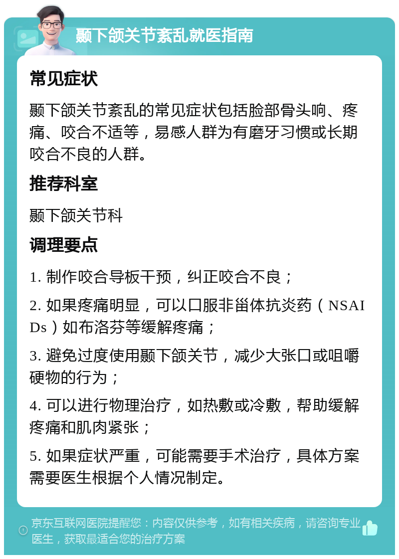 颞下颌关节紊乱就医指南 常见症状 颞下颌关节紊乱的常见症状包括脸部骨头响、疼痛、咬合不适等，易感人群为有磨牙习惯或长期咬合不良的人群。 推荐科室 颞下颌关节科 调理要点 1. 制作咬合导板干预，纠正咬合不良； 2. 如果疼痛明显，可以口服非甾体抗炎药（NSAIDs）如布洛芬等缓解疼痛； 3. 避免过度使用颞下颌关节，减少大张口或咀嚼硬物的行为； 4. 可以进行物理治疗，如热敷或冷敷，帮助缓解疼痛和肌肉紧张； 5. 如果症状严重，可能需要手术治疗，具体方案需要医生根据个人情况制定。