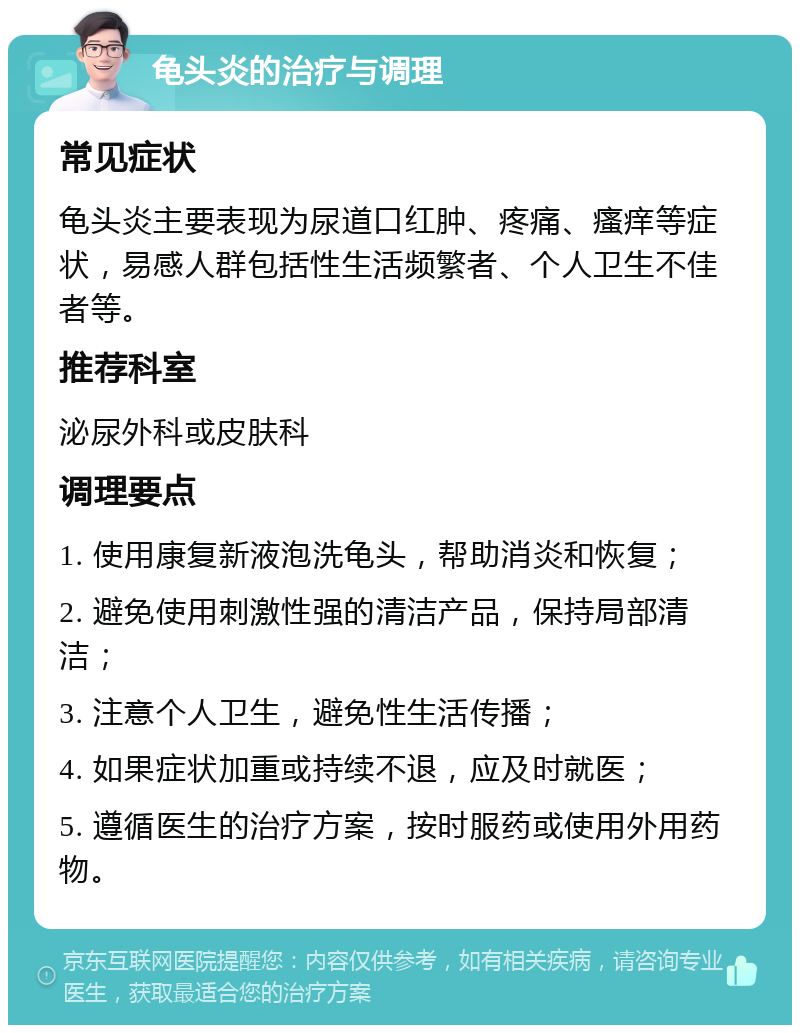 龟头炎的治疗与调理 常见症状 龟头炎主要表现为尿道口红肿、疼痛、瘙痒等症状，易感人群包括性生活频繁者、个人卫生不佳者等。 推荐科室 泌尿外科或皮肤科 调理要点 1. 使用康复新液泡洗龟头，帮助消炎和恢复； 2. 避免使用刺激性强的清洁产品，保持局部清洁； 3. 注意个人卫生，避免性生活传播； 4. 如果症状加重或持续不退，应及时就医； 5. 遵循医生的治疗方案，按时服药或使用外用药物。