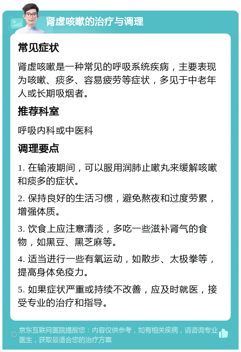 肾虚咳嗽的治疗与调理 常见症状 肾虚咳嗽是一种常见的呼吸系统疾病，主要表现为咳嗽、痰多、容易疲劳等症状，多见于中老年人或长期吸烟者。 推荐科室 呼吸内科或中医科 调理要点 1. 在输液期间，可以服用润肺止嗽丸来缓解咳嗽和痰多的症状。 2. 保持良好的生活习惯，避免熬夜和过度劳累，增强体质。 3. 饮食上应注意清淡，多吃一些滋补肾气的食物，如黑豆、黑芝麻等。 4. 适当进行一些有氧运动，如散步、太极拳等，提高身体免疫力。 5. 如果症状严重或持续不改善，应及时就医，接受专业的治疗和指导。