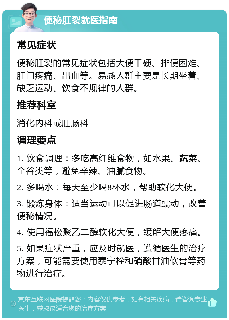 便秘肛裂就医指南 常见症状 便秘肛裂的常见症状包括大便干硬、排便困难、肛门疼痛、出血等。易感人群主要是长期坐着、缺乏运动、饮食不规律的人群。 推荐科室 消化内科或肛肠科 调理要点 1. 饮食调理：多吃高纤维食物，如水果、蔬菜、全谷类等，避免辛辣、油腻食物。 2. 多喝水：每天至少喝8杯水，帮助软化大便。 3. 锻炼身体：适当运动可以促进肠道蠕动，改善便秘情况。 4. 使用福松聚乙二醇软化大便，缓解大便疼痛。 5. 如果症状严重，应及时就医，遵循医生的治疗方案，可能需要使用泰宁栓和硝酸甘油软膏等药物进行治疗。