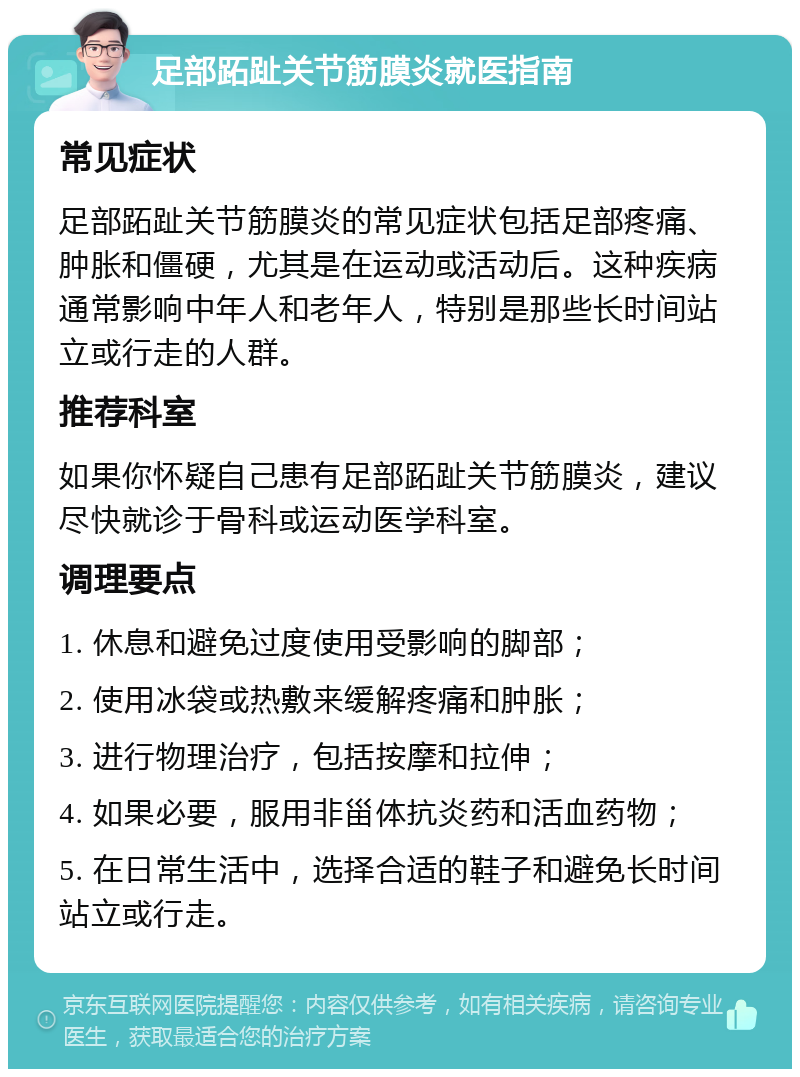 足部跖趾关节筋膜炎就医指南 常见症状 足部跖趾关节筋膜炎的常见症状包括足部疼痛、肿胀和僵硬，尤其是在运动或活动后。这种疾病通常影响中年人和老年人，特别是那些长时间站立或行走的人群。 推荐科室 如果你怀疑自己患有足部跖趾关节筋膜炎，建议尽快就诊于骨科或运动医学科室。 调理要点 1. 休息和避免过度使用受影响的脚部； 2. 使用冰袋或热敷来缓解疼痛和肿胀； 3. 进行物理治疗，包括按摩和拉伸； 4. 如果必要，服用非甾体抗炎药和活血药物； 5. 在日常生活中，选择合适的鞋子和避免长时间站立或行走。