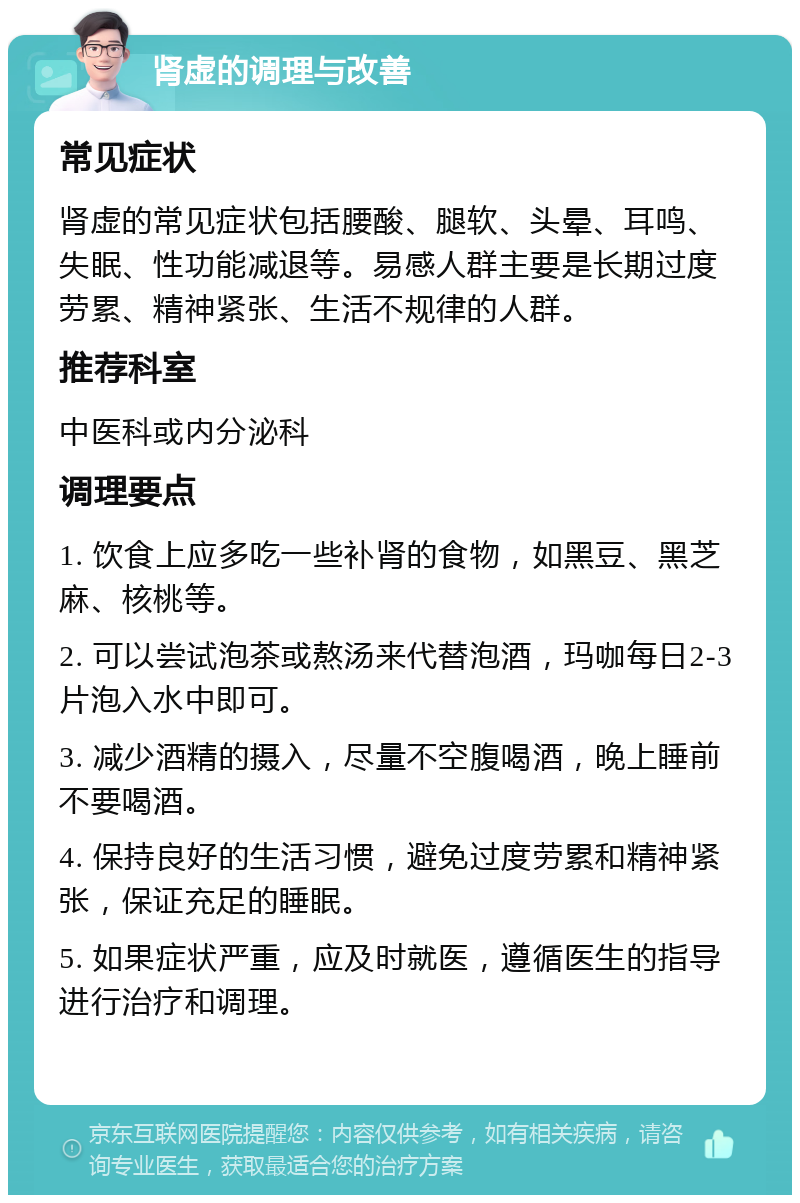 肾虚的调理与改善 常见症状 肾虚的常见症状包括腰酸、腿软、头晕、耳鸣、失眠、性功能减退等。易感人群主要是长期过度劳累、精神紧张、生活不规律的人群。 推荐科室 中医科或内分泌科 调理要点 1. 饮食上应多吃一些补肾的食物，如黑豆、黑芝麻、核桃等。 2. 可以尝试泡茶或熬汤来代替泡酒，玛咖每日2-3片泡入水中即可。 3. 减少酒精的摄入，尽量不空腹喝酒，晚上睡前不要喝酒。 4. 保持良好的生活习惯，避免过度劳累和精神紧张，保证充足的睡眠。 5. 如果症状严重，应及时就医，遵循医生的指导进行治疗和调理。