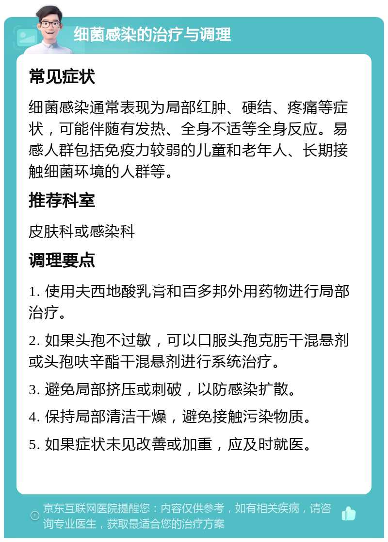 细菌感染的治疗与调理 常见症状 细菌感染通常表现为局部红肿、硬结、疼痛等症状，可能伴随有发热、全身不适等全身反应。易感人群包括免疫力较弱的儿童和老年人、长期接触细菌环境的人群等。 推荐科室 皮肤科或感染科 调理要点 1. 使用夫西地酸乳膏和百多邦外用药物进行局部治疗。 2. 如果头孢不过敏，可以口服头孢克肟干混悬剂或头孢呋辛酯干混悬剂进行系统治疗。 3. 避免局部挤压或刺破，以防感染扩散。 4. 保持局部清洁干燥，避免接触污染物质。 5. 如果症状未见改善或加重，应及时就医。