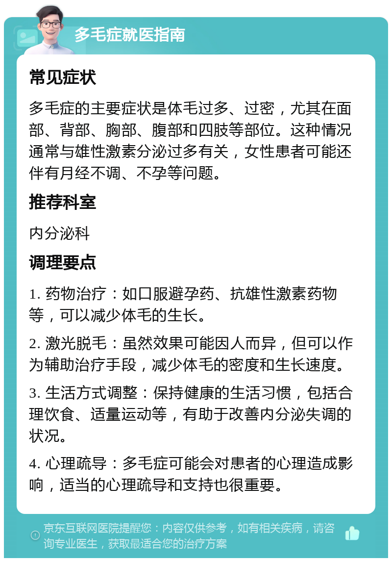 多毛症就医指南 常见症状 多毛症的主要症状是体毛过多、过密，尤其在面部、背部、胸部、腹部和四肢等部位。这种情况通常与雄性激素分泌过多有关，女性患者可能还伴有月经不调、不孕等问题。 推荐科室 内分泌科 调理要点 1. 药物治疗：如口服避孕药、抗雄性激素药物等，可以减少体毛的生长。 2. 激光脱毛：虽然效果可能因人而异，但可以作为辅助治疗手段，减少体毛的密度和生长速度。 3. 生活方式调整：保持健康的生活习惯，包括合理饮食、适量运动等，有助于改善内分泌失调的状况。 4. 心理疏导：多毛症可能会对患者的心理造成影响，适当的心理疏导和支持也很重要。