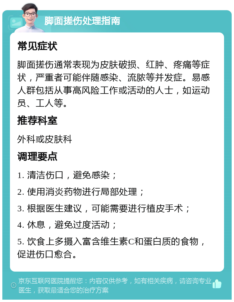 脚面搓伤处理指南 常见症状 脚面搓伤通常表现为皮肤破损、红肿、疼痛等症状，严重者可能伴随感染、流脓等并发症。易感人群包括从事高风险工作或活动的人士，如运动员、工人等。 推荐科室 外科或皮肤科 调理要点 1. 清洁伤口，避免感染； 2. 使用消炎药物进行局部处理； 3. 根据医生建议，可能需要进行植皮手术； 4. 休息，避免过度活动； 5. 饮食上多摄入富含维生素C和蛋白质的食物，促进伤口愈合。