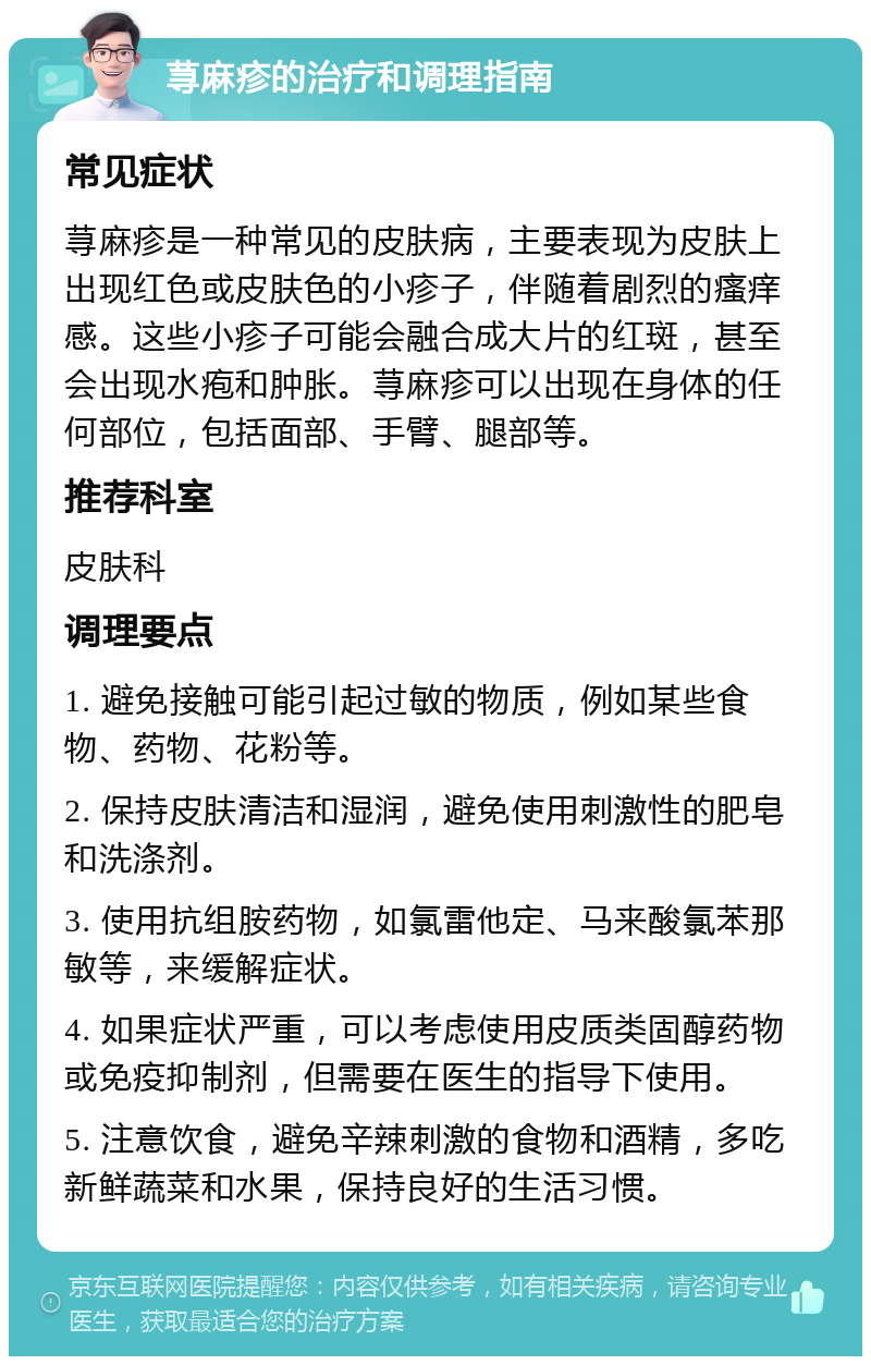 荨麻疹的治疗和调理指南 常见症状 荨麻疹是一种常见的皮肤病，主要表现为皮肤上出现红色或皮肤色的小疹子，伴随着剧烈的瘙痒感。这些小疹子可能会融合成大片的红斑，甚至会出现水疱和肿胀。荨麻疹可以出现在身体的任何部位，包括面部、手臂、腿部等。 推荐科室 皮肤科 调理要点 1. 避免接触可能引起过敏的物质，例如某些食物、药物、花粉等。 2. 保持皮肤清洁和湿润，避免使用刺激性的肥皂和洗涤剂。 3. 使用抗组胺药物，如氯雷他定、马来酸氯苯那敏等，来缓解症状。 4. 如果症状严重，可以考虑使用皮质类固醇药物或免疫抑制剂，但需要在医生的指导下使用。 5. 注意饮食，避免辛辣刺激的食物和酒精，多吃新鲜蔬菜和水果，保持良好的生活习惯。