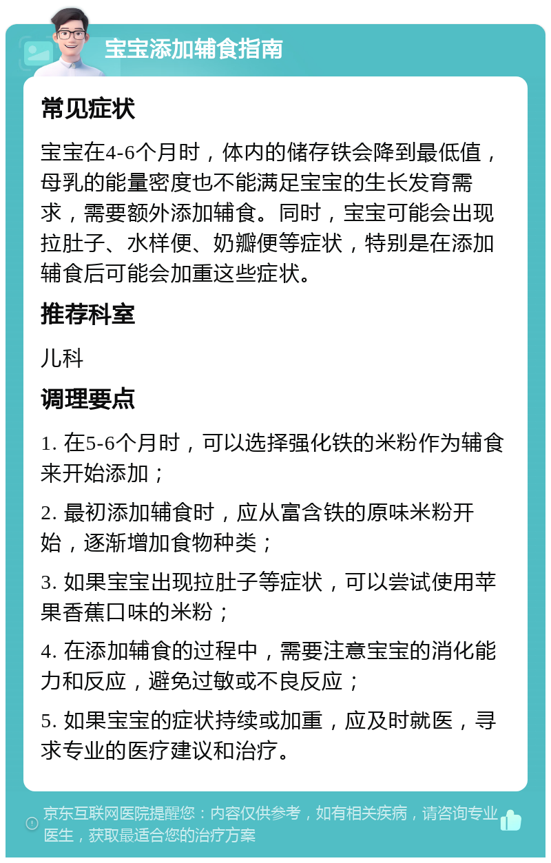 宝宝添加辅食指南 常见症状 宝宝在4-6个月时，体内的储存铁会降到最低值，母乳的能量密度也不能满足宝宝的生长发育需求，需要额外添加辅食。同时，宝宝可能会出现拉肚子、水样便、奶瓣便等症状，特别是在添加辅食后可能会加重这些症状。 推荐科室 儿科 调理要点 1. 在5-6个月时，可以选择强化铁的米粉作为辅食来开始添加； 2. 最初添加辅食时，应从富含铁的原味米粉开始，逐渐增加食物种类； 3. 如果宝宝出现拉肚子等症状，可以尝试使用苹果香蕉口味的米粉； 4. 在添加辅食的过程中，需要注意宝宝的消化能力和反应，避免过敏或不良反应； 5. 如果宝宝的症状持续或加重，应及时就医，寻求专业的医疗建议和治疗。