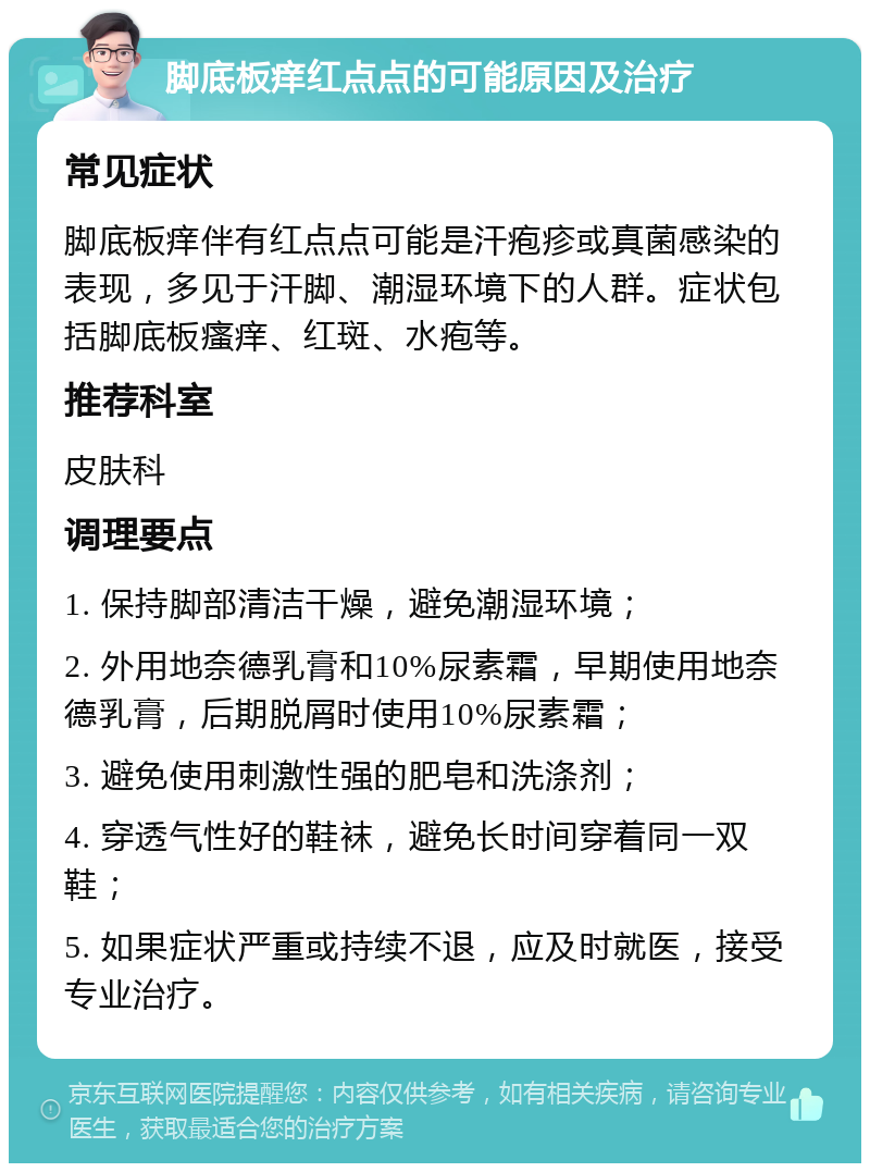 脚底板痒红点点的可能原因及治疗 常见症状 脚底板痒伴有红点点可能是汗疱疹或真菌感染的表现，多见于汗脚、潮湿环境下的人群。症状包括脚底板瘙痒、红斑、水疱等。 推荐科室 皮肤科 调理要点 1. 保持脚部清洁干燥，避免潮湿环境； 2. 外用地奈德乳膏和10%尿素霜，早期使用地奈德乳膏，后期脱屑时使用10%尿素霜； 3. 避免使用刺激性强的肥皂和洗涤剂； 4. 穿透气性好的鞋袜，避免长时间穿着同一双鞋； 5. 如果症状严重或持续不退，应及时就医，接受专业治疗。