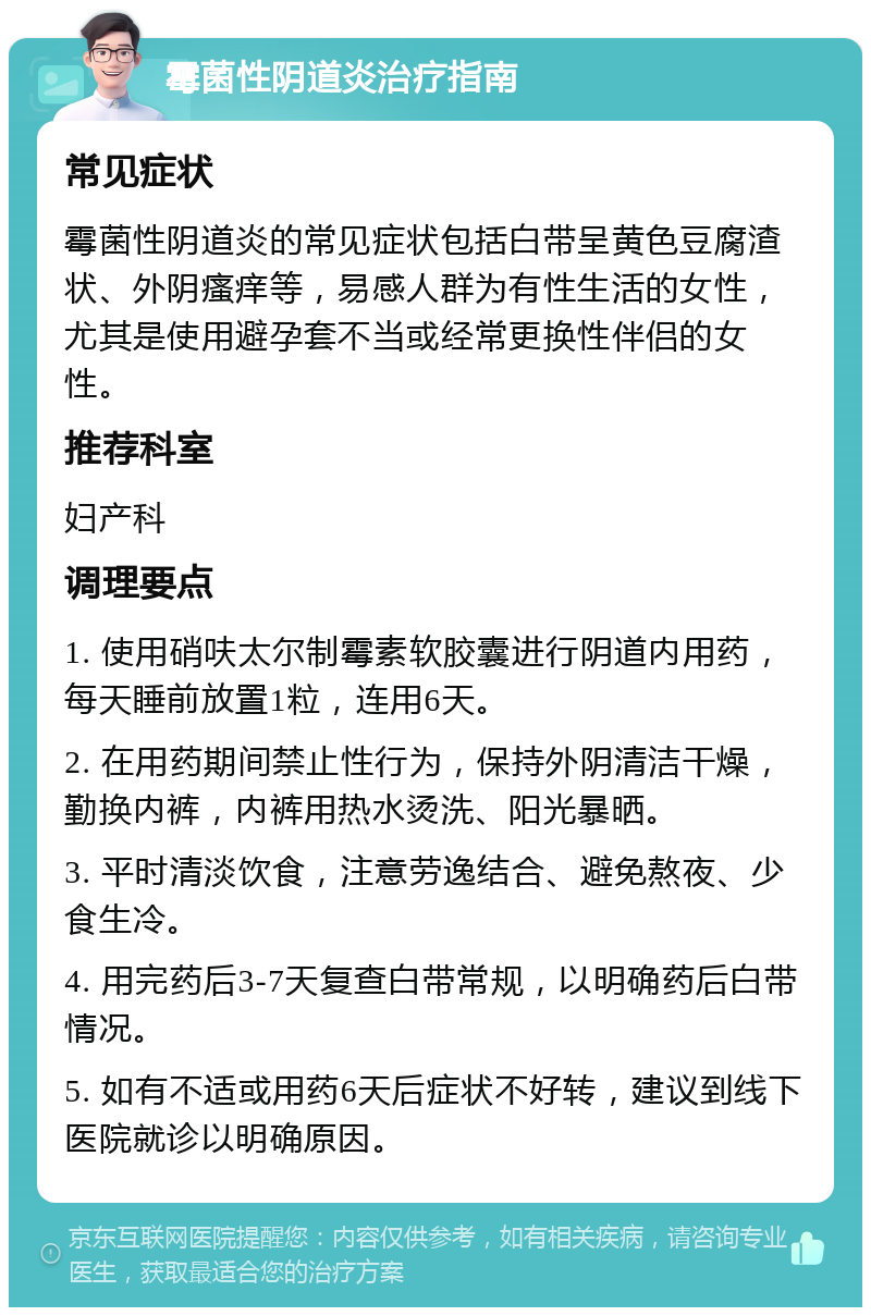 霉菌性阴道炎治疗指南 常见症状 霉菌性阴道炎的常见症状包括白带呈黄色豆腐渣状、外阴瘙痒等，易感人群为有性生活的女性，尤其是使用避孕套不当或经常更换性伴侣的女性。 推荐科室 妇产科 调理要点 1. 使用硝呋太尔制霉素软胶囊进行阴道内用药，每天睡前放置1粒，连用6天。 2. 在用药期间禁止性行为，保持外阴清洁干燥，勤换内裤，内裤用热水烫洗、阳光暴晒。 3. 平时清淡饮食，注意劳逸结合、避免熬夜、少食生冷。 4. 用完药后3-7天复查白带常规，以明确药后白带情况。 5. 如有不适或用药6天后症状不好转，建议到线下医院就诊以明确原因。