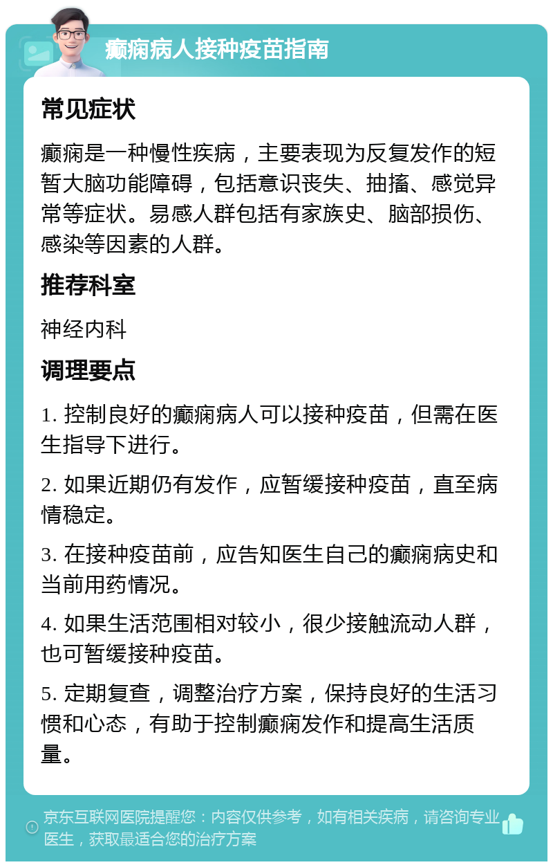 癫痫病人接种疫苗指南 常见症状 癫痫是一种慢性疾病，主要表现为反复发作的短暂大脑功能障碍，包括意识丧失、抽搐、感觉异常等症状。易感人群包括有家族史、脑部损伤、感染等因素的人群。 推荐科室 神经内科 调理要点 1. 控制良好的癫痫病人可以接种疫苗，但需在医生指导下进行。 2. 如果近期仍有发作，应暂缓接种疫苗，直至病情稳定。 3. 在接种疫苗前，应告知医生自己的癫痫病史和当前用药情况。 4. 如果生活范围相对较小，很少接触流动人群，也可暂缓接种疫苗。 5. 定期复查，调整治疗方案，保持良好的生活习惯和心态，有助于控制癫痫发作和提高生活质量。