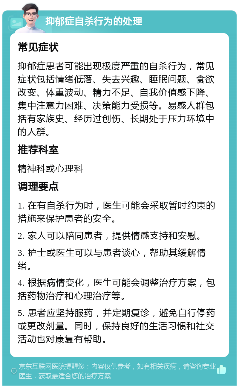 抑郁症自杀行为的处理 常见症状 抑郁症患者可能出现极度严重的自杀行为，常见症状包括情绪低落、失去兴趣、睡眠问题、食欲改变、体重波动、精力不足、自我价值感下降、集中注意力困难、决策能力受损等。易感人群包括有家族史、经历过创伤、长期处于压力环境中的人群。 推荐科室 精神科或心理科 调理要点 1. 在有自杀行为时，医生可能会采取暂时约束的措施来保护患者的安全。 2. 家人可以陪同患者，提供情感支持和安慰。 3. 护士或医生可以与患者谈心，帮助其缓解情绪。 4. 根据病情变化，医生可能会调整治疗方案，包括药物治疗和心理治疗等。 5. 患者应坚持服药，并定期复诊，避免自行停药或更改剂量。同时，保持良好的生活习惯和社交活动也对康复有帮助。