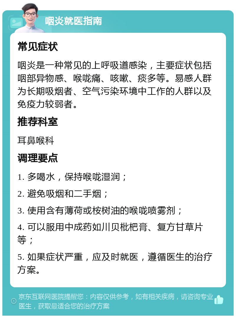 咽炎就医指南 常见症状 咽炎是一种常见的上呼吸道感染，主要症状包括咽部异物感、喉咙痛、咳嗽、痰多等。易感人群为长期吸烟者、空气污染环境中工作的人群以及免疫力较弱者。 推荐科室 耳鼻喉科 调理要点 1. 多喝水，保持喉咙湿润； 2. 避免吸烟和二手烟； 3. 使用含有薄荷或桉树油的喉咙喷雾剂； 4. 可以服用中成药如川贝枇杷膏、复方甘草片等； 5. 如果症状严重，应及时就医，遵循医生的治疗方案。