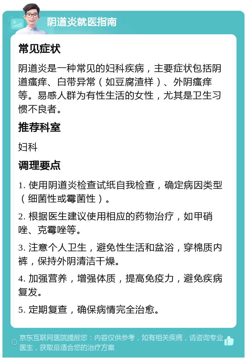 阴道炎就医指南 常见症状 阴道炎是一种常见的妇科疾病，主要症状包括阴道瘙痒、白带异常（如豆腐渣样）、外阴瘙痒等。易感人群为有性生活的女性，尤其是卫生习惯不良者。 推荐科室 妇科 调理要点 1. 使用阴道炎检查试纸自我检查，确定病因类型（细菌性或霉菌性）。 2. 根据医生建议使用相应的药物治疗，如甲硝唑、克霉唑等。 3. 注意个人卫生，避免性生活和盆浴，穿棉质内裤，保持外阴清洁干燥。 4. 加强营养，增强体质，提高免疫力，避免疾病复发。 5. 定期复查，确保病情完全治愈。