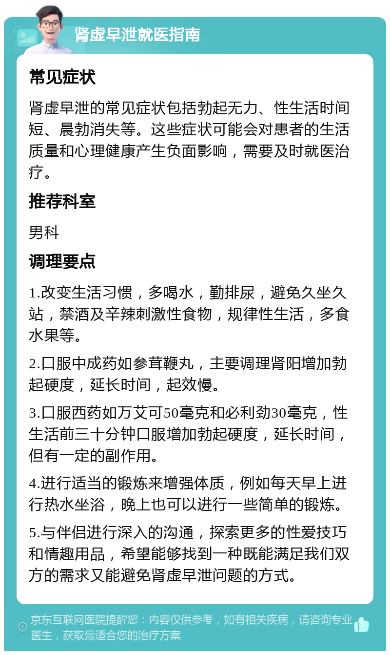 肾虚早泄就医指南 常见症状 肾虚早泄的常见症状包括勃起无力、性生活时间短、晨勃消失等。这些症状可能会对患者的生活质量和心理健康产生负面影响，需要及时就医治疗。 推荐科室 男科 调理要点 1.改变生活习惯，多喝水，勤排尿，避免久坐久站，禁酒及辛辣刺激性食物，规律性生活，多食水果等。 2.口服中成药如参茸鞭丸，主要调理肾阳增加勃起硬度，延长时间，起效慢。 3.口服西药如万艾可50毫克和必利劲30毫克，性生活前三十分钟口服增加勃起硬度，延长时间，但有一定的副作用。 4.进行适当的锻炼来增强体质，例如每天早上进行热水坐浴，晚上也可以进行一些简单的锻炼。 5.与伴侣进行深入的沟通，探索更多的性爱技巧和情趣用品，希望能够找到一种既能满足我们双方的需求又能避免肾虚早泄问题的方式。