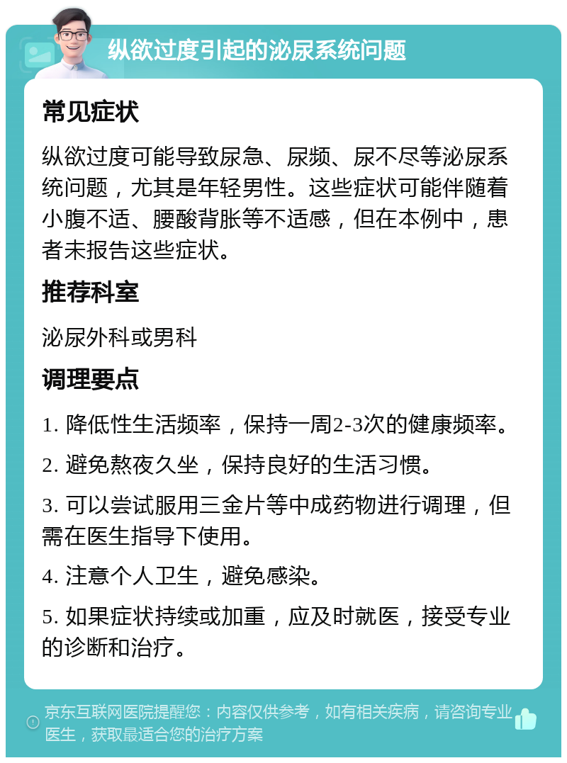 纵欲过度引起的泌尿系统问题 常见症状 纵欲过度可能导致尿急、尿频、尿不尽等泌尿系统问题，尤其是年轻男性。这些症状可能伴随着小腹不适、腰酸背胀等不适感，但在本例中，患者未报告这些症状。 推荐科室 泌尿外科或男科 调理要点 1. 降低性生活频率，保持一周2-3次的健康频率。 2. 避免熬夜久坐，保持良好的生活习惯。 3. 可以尝试服用三金片等中成药物进行调理，但需在医生指导下使用。 4. 注意个人卫生，避免感染。 5. 如果症状持续或加重，应及时就医，接受专业的诊断和治疗。