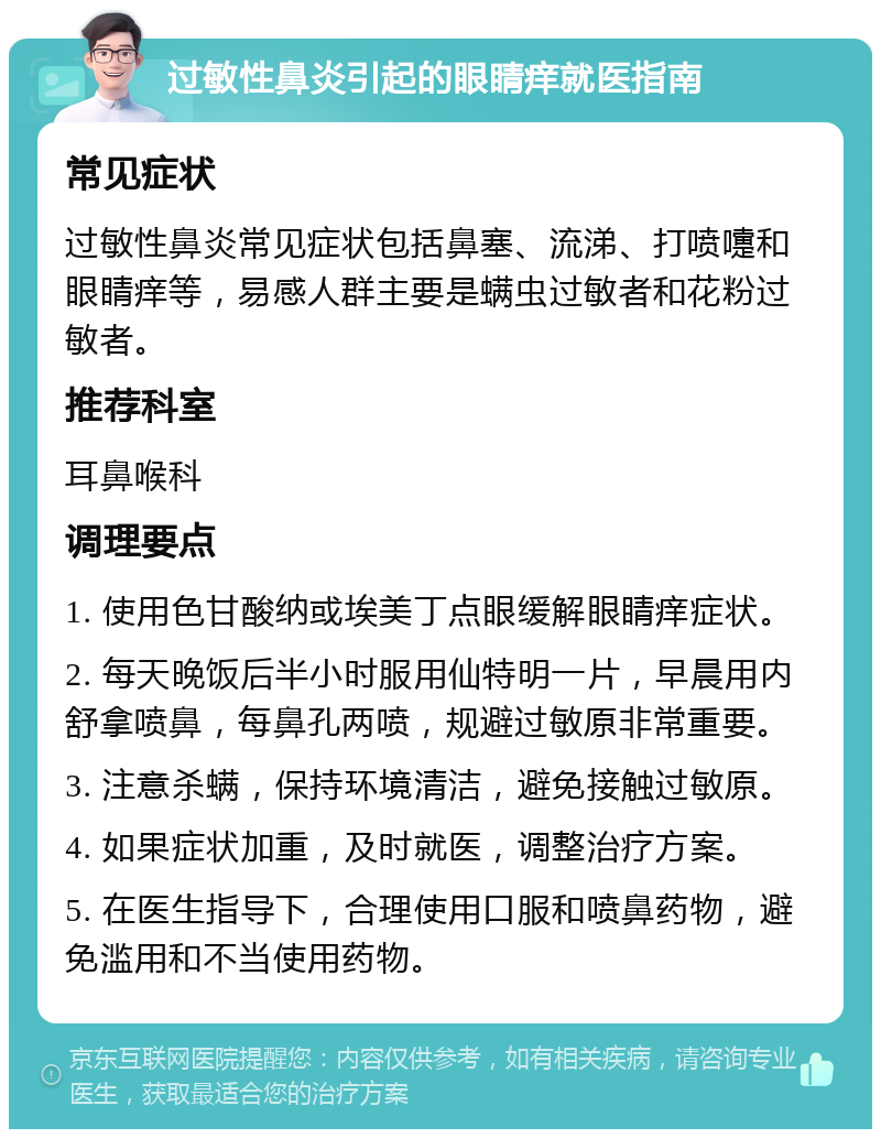 过敏性鼻炎引起的眼睛痒就医指南 常见症状 过敏性鼻炎常见症状包括鼻塞、流涕、打喷嚏和眼睛痒等，易感人群主要是螨虫过敏者和花粉过敏者。 推荐科室 耳鼻喉科 调理要点 1. 使用色甘酸纳或埃美丁点眼缓解眼睛痒症状。 2. 每天晚饭后半小时服用仙特明一片，早晨用内舒拿喷鼻，每鼻孔两喷，规避过敏原非常重要。 3. 注意杀螨，保持环境清洁，避免接触过敏原。 4. 如果症状加重，及时就医，调整治疗方案。 5. 在医生指导下，合理使用口服和喷鼻药物，避免滥用和不当使用药物。