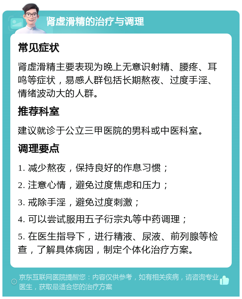 肾虚滑精的治疗与调理 常见症状 肾虚滑精主要表现为晚上无意识射精、腰疼、耳鸣等症状，易感人群包括长期熬夜、过度手淫、情绪波动大的人群。 推荐科室 建议就诊于公立三甲医院的男科或中医科室。 调理要点 1. 减少熬夜，保持良好的作息习惯； 2. 注意心情，避免过度焦虑和压力； 3. 戒除手淫，避免过度刺激； 4. 可以尝试服用五子衍宗丸等中药调理； 5. 在医生指导下，进行精液、尿液、前列腺等检查，了解具体病因，制定个体化治疗方案。