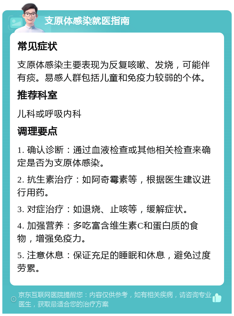 支原体感染就医指南 常见症状 支原体感染主要表现为反复咳嗽、发烧，可能伴有痰。易感人群包括儿童和免疫力较弱的个体。 推荐科室 儿科或呼吸内科 调理要点 1. 确认诊断：通过血液检查或其他相关检查来确定是否为支原体感染。 2. 抗生素治疗：如阿奇霉素等，根据医生建议进行用药。 3. 对症治疗：如退烧、止咳等，缓解症状。 4. 加强营养：多吃富含维生素C和蛋白质的食物，增强免疫力。 5. 注意休息：保证充足的睡眠和休息，避免过度劳累。