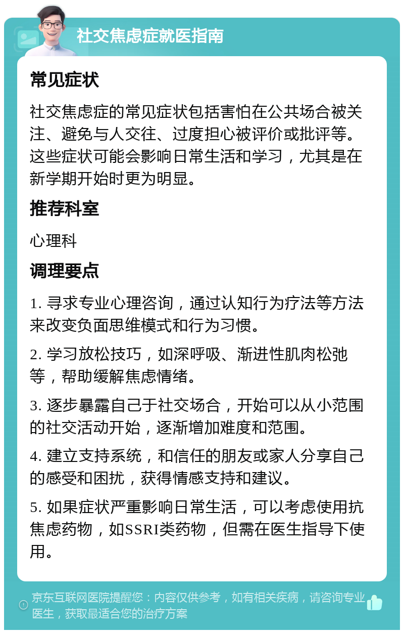 社交焦虑症就医指南 常见症状 社交焦虑症的常见症状包括害怕在公共场合被关注、避免与人交往、过度担心被评价或批评等。这些症状可能会影响日常生活和学习，尤其是在新学期开始时更为明显。 推荐科室 心理科 调理要点 1. 寻求专业心理咨询，通过认知行为疗法等方法来改变负面思维模式和行为习惯。 2. 学习放松技巧，如深呼吸、渐进性肌肉松弛等，帮助缓解焦虑情绪。 3. 逐步暴露自己于社交场合，开始可以从小范围的社交活动开始，逐渐增加难度和范围。 4. 建立支持系统，和信任的朋友或家人分享自己的感受和困扰，获得情感支持和建议。 5. 如果症状严重影响日常生活，可以考虑使用抗焦虑药物，如SSRI类药物，但需在医生指导下使用。