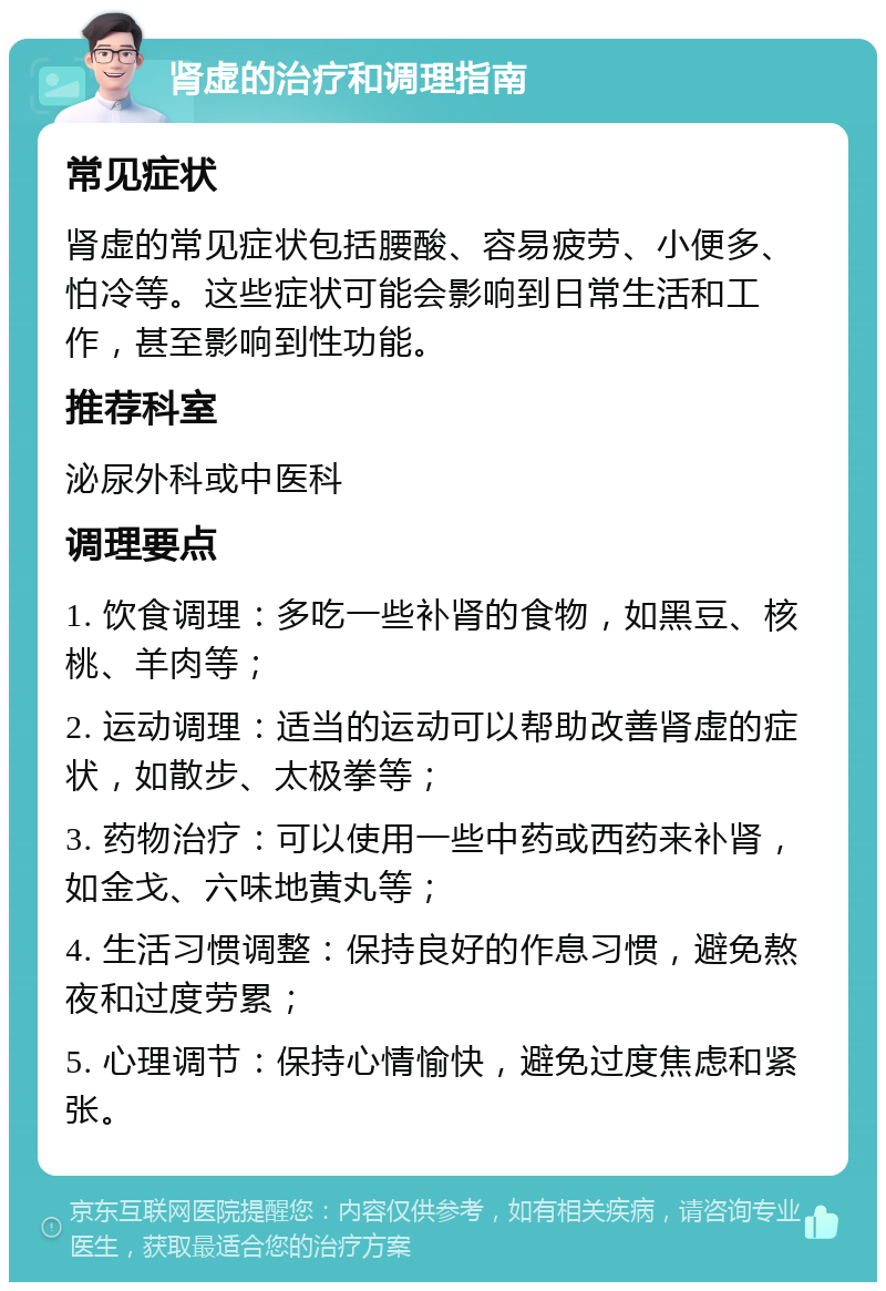 肾虚的治疗和调理指南 常见症状 肾虚的常见症状包括腰酸、容易疲劳、小便多、怕冷等。这些症状可能会影响到日常生活和工作，甚至影响到性功能。 推荐科室 泌尿外科或中医科 调理要点 1. 饮食调理：多吃一些补肾的食物，如黑豆、核桃、羊肉等； 2. 运动调理：适当的运动可以帮助改善肾虚的症状，如散步、太极拳等； 3. 药物治疗：可以使用一些中药或西药来补肾，如金戈、六味地黄丸等； 4. 生活习惯调整：保持良好的作息习惯，避免熬夜和过度劳累； 5. 心理调节：保持心情愉快，避免过度焦虑和紧张。