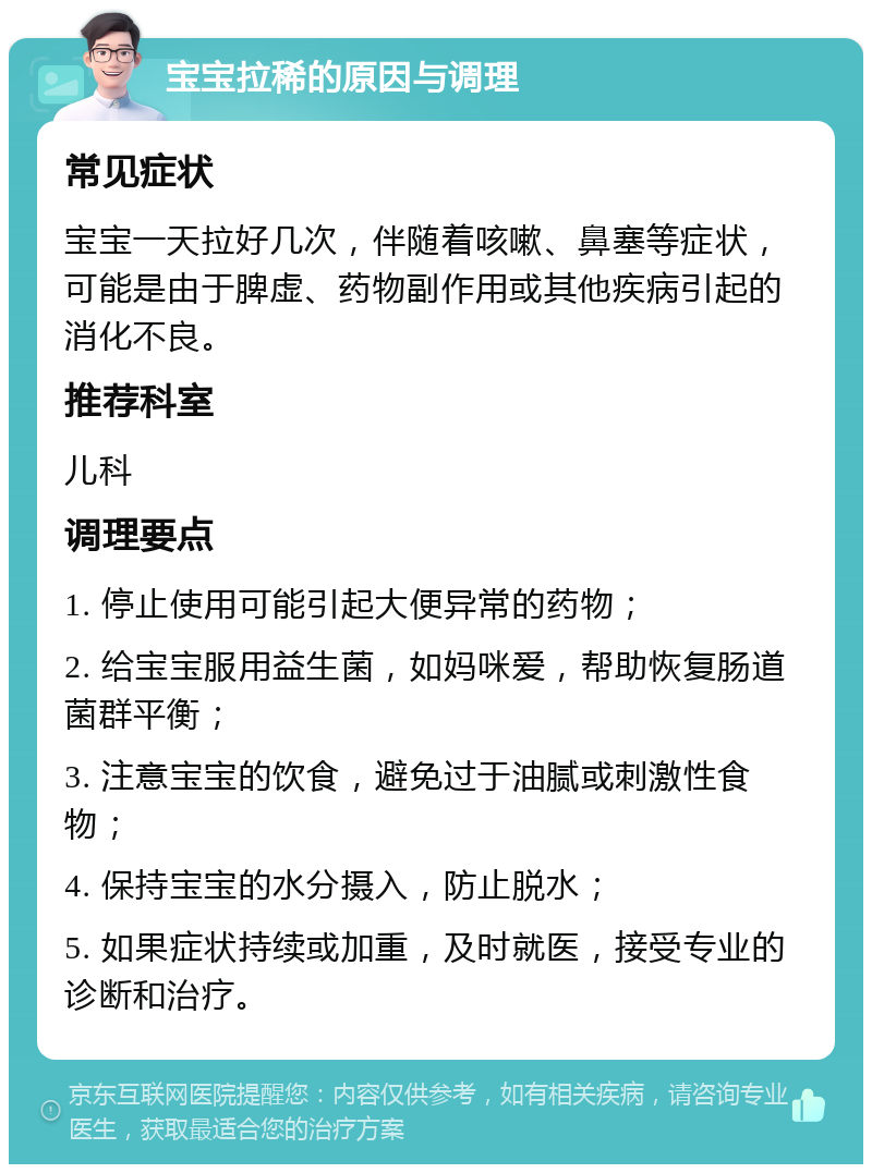 宝宝拉稀的原因与调理 常见症状 宝宝一天拉好几次，伴随着咳嗽、鼻塞等症状，可能是由于脾虚、药物副作用或其他疾病引起的消化不良。 推荐科室 儿科 调理要点 1. 停止使用可能引起大便异常的药物； 2. 给宝宝服用益生菌，如妈咪爱，帮助恢复肠道菌群平衡； 3. 注意宝宝的饮食，避免过于油腻或刺激性食物； 4. 保持宝宝的水分摄入，防止脱水； 5. 如果症状持续或加重，及时就医，接受专业的诊断和治疗。