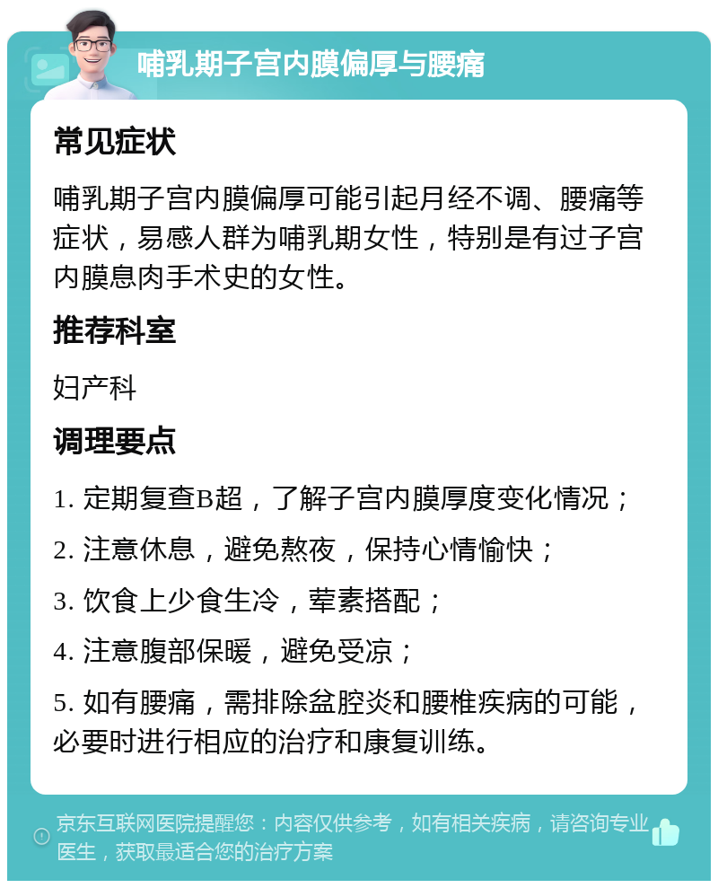 哺乳期子宫内膜偏厚与腰痛 常见症状 哺乳期子宫内膜偏厚可能引起月经不调、腰痛等症状，易感人群为哺乳期女性，特别是有过子宫内膜息肉手术史的女性。 推荐科室 妇产科 调理要点 1. 定期复查B超，了解子宫内膜厚度变化情况； 2. 注意休息，避免熬夜，保持心情愉快； 3. 饮食上少食生冷，荤素搭配； 4. 注意腹部保暖，避免受凉； 5. 如有腰痛，需排除盆腔炎和腰椎疾病的可能，必要时进行相应的治疗和康复训练。