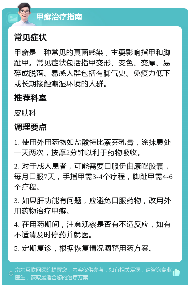 甲癣治疗指南 常见症状 甲癣是一种常见的真菌感染，主要影响指甲和脚趾甲。常见症状包括指甲变形、变色、变厚、易碎或脱落。易感人群包括有脚气史、免疫力低下或长期接触潮湿环境的人群。 推荐科室 皮肤科 调理要点 1. 使用外用药物如盐酸特比萘芬乳膏，涂抹患处一天两次，按摩2分钟以利于药物吸收。 2. 对于成人患者，可能需要口服伊曲康唑胶囊，每月口服7天，手指甲需3-4个疗程，脚趾甲需4-6个疗程。 3. 如果肝功能有问题，应避免口服药物，改用外用药物治疗甲癣。 4. 在用药期间，注意观察是否有不适反应，如有不适请及时停药并就医。 5. 定期复诊，根据恢复情况调整用药方案。