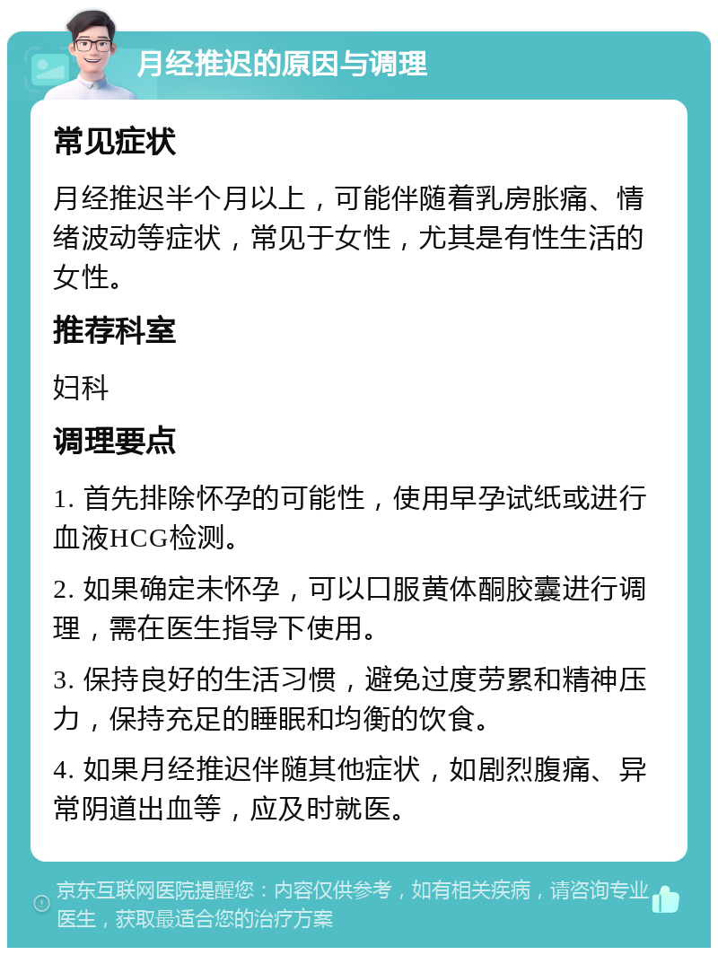 月经推迟的原因与调理 常见症状 月经推迟半个月以上，可能伴随着乳房胀痛、情绪波动等症状，常见于女性，尤其是有性生活的女性。 推荐科室 妇科 调理要点 1. 首先排除怀孕的可能性，使用早孕试纸或进行血液HCG检测。 2. 如果确定未怀孕，可以口服黄体酮胶囊进行调理，需在医生指导下使用。 3. 保持良好的生活习惯，避免过度劳累和精神压力，保持充足的睡眠和均衡的饮食。 4. 如果月经推迟伴随其他症状，如剧烈腹痛、异常阴道出血等，应及时就医。