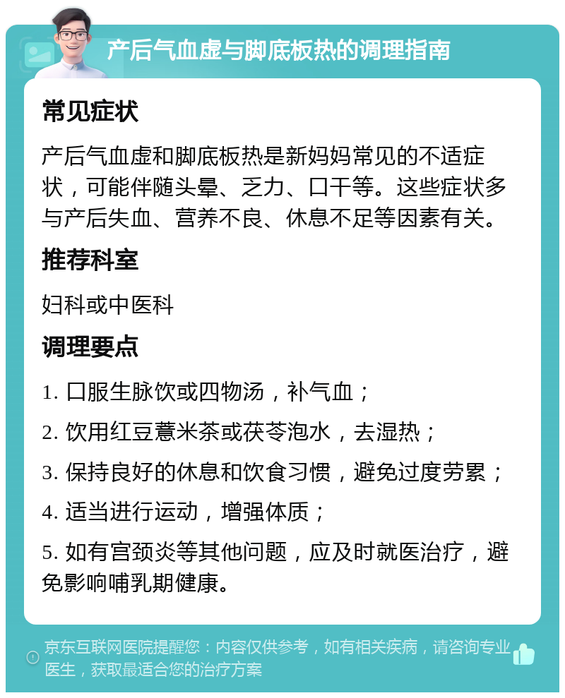 产后气血虚与脚底板热的调理指南 常见症状 产后气血虚和脚底板热是新妈妈常见的不适症状，可能伴随头晕、乏力、口干等。这些症状多与产后失血、营养不良、休息不足等因素有关。 推荐科室 妇科或中医科 调理要点 1. 口服生脉饮或四物汤，补气血； 2. 饮用红豆薏米茶或茯苓泡水，去湿热； 3. 保持良好的休息和饮食习惯，避免过度劳累； 4. 适当进行运动，增强体质； 5. 如有宫颈炎等其他问题，应及时就医治疗，避免影响哺乳期健康。