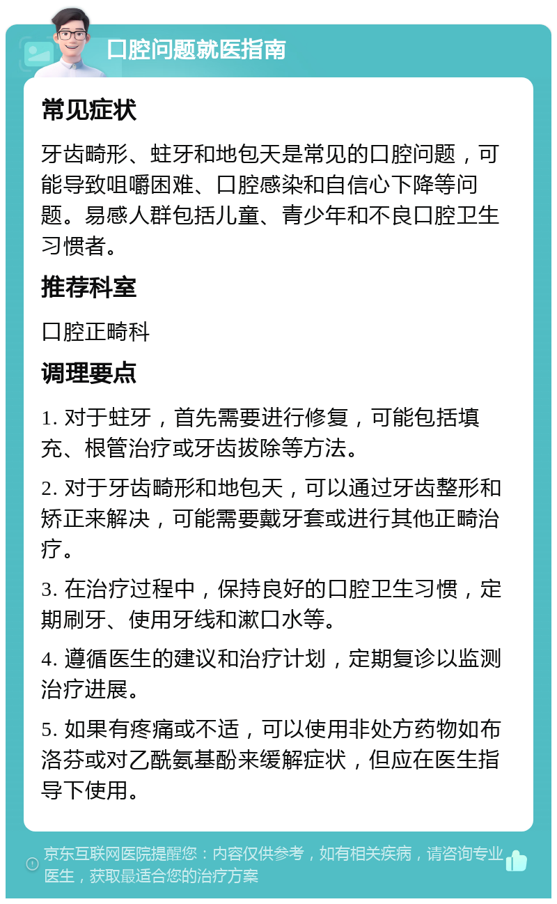 口腔问题就医指南 常见症状 牙齿畸形、蛀牙和地包天是常见的口腔问题，可能导致咀嚼困难、口腔感染和自信心下降等问题。易感人群包括儿童、青少年和不良口腔卫生习惯者。 推荐科室 口腔正畸科 调理要点 1. 对于蛀牙，首先需要进行修复，可能包括填充、根管治疗或牙齿拔除等方法。 2. 对于牙齿畸形和地包天，可以通过牙齿整形和矫正来解决，可能需要戴牙套或进行其他正畸治疗。 3. 在治疗过程中，保持良好的口腔卫生习惯，定期刷牙、使用牙线和漱口水等。 4. 遵循医生的建议和治疗计划，定期复诊以监测治疗进展。 5. 如果有疼痛或不适，可以使用非处方药物如布洛芬或对乙酰氨基酚来缓解症状，但应在医生指导下使用。