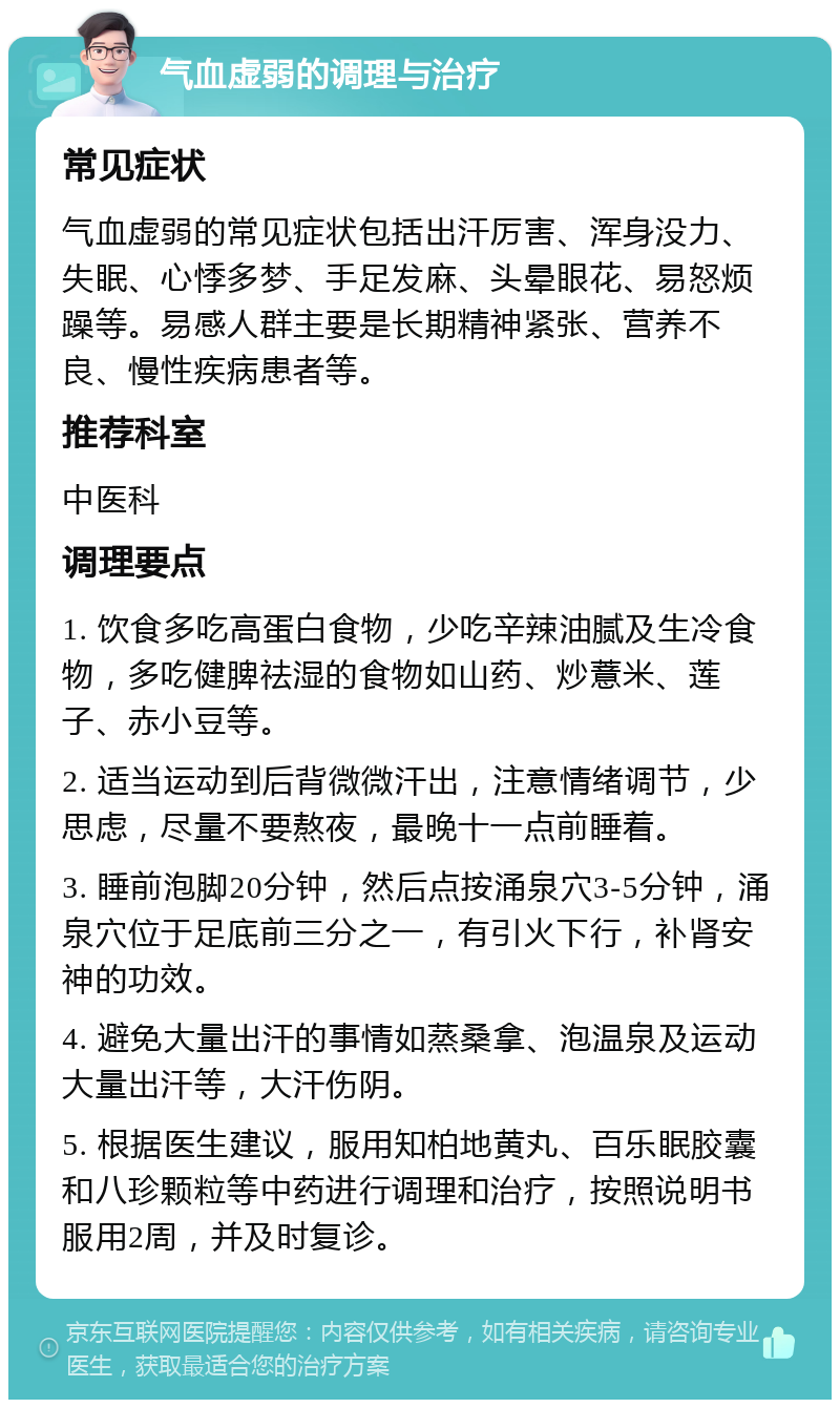 气血虚弱的调理与治疗 常见症状 气血虚弱的常见症状包括出汗厉害、浑身没力、失眠、心悸多梦、手足发麻、头晕眼花、易怒烦躁等。易感人群主要是长期精神紧张、营养不良、慢性疾病患者等。 推荐科室 中医科 调理要点 1. 饮食多吃高蛋白食物，少吃辛辣油腻及生冷食物，多吃健脾祛湿的食物如山药、炒薏米、莲子、赤小豆等。 2. 适当运动到后背微微汗出，注意情绪调节，少思虑，尽量不要熬夜，最晚十一点前睡着。 3. 睡前泡脚20分钟，然后点按涌泉穴3-5分钟，涌泉穴位于足底前三分之一，有引火下行，补肾安神的功效。 4. 避免大量出汗的事情如蒸桑拿、泡温泉及运动大量出汗等，大汗伤阴。 5. 根据医生建议，服用知柏地黄丸、百乐眠胶囊和八珍颗粒等中药进行调理和治疗，按照说明书服用2周，并及时复诊。