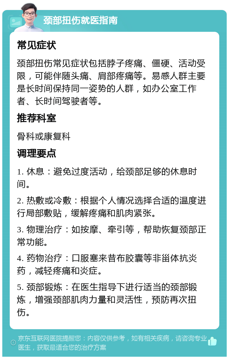 颈部扭伤就医指南 常见症状 颈部扭伤常见症状包括脖子疼痛、僵硬、活动受限，可能伴随头痛、肩部疼痛等。易感人群主要是长时间保持同一姿势的人群，如办公室工作者、长时间驾驶者等。 推荐科室 骨科或康复科 调理要点 1. 休息：避免过度活动，给颈部足够的休息时间。 2. 热敷或冷敷：根据个人情况选择合适的温度进行局部敷贴，缓解疼痛和肌肉紧张。 3. 物理治疗：如按摩、牵引等，帮助恢复颈部正常功能。 4. 药物治疗：口服塞来昔布胶囊等非甾体抗炎药，减轻疼痛和炎症。 5. 颈部锻炼：在医生指导下进行适当的颈部锻炼，增强颈部肌肉力量和灵活性，预防再次扭伤。