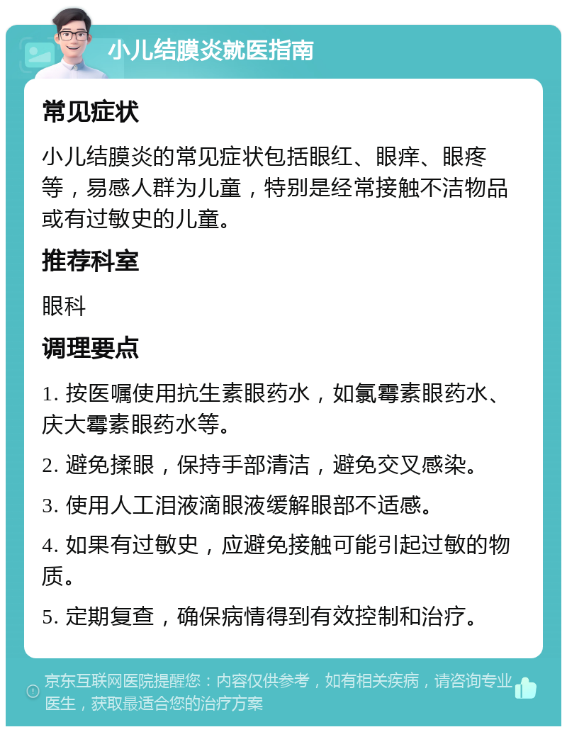 小儿结膜炎就医指南 常见症状 小儿结膜炎的常见症状包括眼红、眼痒、眼疼等，易感人群为儿童，特别是经常接触不洁物品或有过敏史的儿童。 推荐科室 眼科 调理要点 1. 按医嘱使用抗生素眼药水，如氯霉素眼药水、庆大霉素眼药水等。 2. 避免揉眼，保持手部清洁，避免交叉感染。 3. 使用人工泪液滴眼液缓解眼部不适感。 4. 如果有过敏史，应避免接触可能引起过敏的物质。 5. 定期复查，确保病情得到有效控制和治疗。