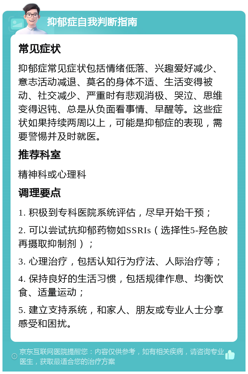 抑郁症自我判断指南 常见症状 抑郁症常见症状包括情绪低落、兴趣爱好减少、意志活动减退、莫名的身体不适、生活变得被动、社交减少、严重时有悲观消极、哭泣、思维变得迟钝、总是从负面看事情、早醒等。这些症状如果持续两周以上，可能是抑郁症的表现，需要警惕并及时就医。 推荐科室 精神科或心理科 调理要点 1. 积极到专科医院系统评估，尽早开始干预； 2. 可以尝试抗抑郁药物如SSRIs（选择性5-羟色胺再摄取抑制剂）； 3. 心理治疗，包括认知行为疗法、人际治疗等； 4. 保持良好的生活习惯，包括规律作息、均衡饮食、适量运动； 5. 建立支持系统，和家人、朋友或专业人士分享感受和困扰。