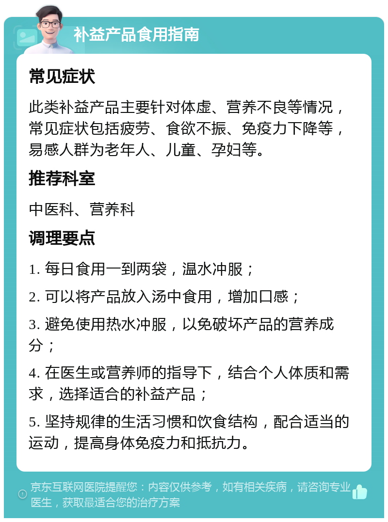 补益产品食用指南 常见症状 此类补益产品主要针对体虚、营养不良等情况，常见症状包括疲劳、食欲不振、免疫力下降等，易感人群为老年人、儿童、孕妇等。 推荐科室 中医科、营养科 调理要点 1. 每日食用一到两袋，温水冲服； 2. 可以将产品放入汤中食用，增加口感； 3. 避免使用热水冲服，以免破坏产品的营养成分； 4. 在医生或营养师的指导下，结合个人体质和需求，选择适合的补益产品； 5. 坚持规律的生活习惯和饮食结构，配合适当的运动，提高身体免疫力和抵抗力。