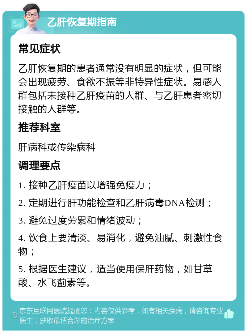 乙肝恢复期指南 常见症状 乙肝恢复期的患者通常没有明显的症状，但可能会出现疲劳、食欲不振等非特异性症状。易感人群包括未接种乙肝疫苗的人群、与乙肝患者密切接触的人群等。 推荐科室 肝病科或传染病科 调理要点 1. 接种乙肝疫苗以增强免疫力； 2. 定期进行肝功能检查和乙肝病毒DNA检测； 3. 避免过度劳累和情绪波动； 4. 饮食上要清淡、易消化，避免油腻、刺激性食物； 5. 根据医生建议，适当使用保肝药物，如甘草酸、水飞蓟素等。