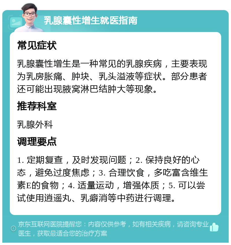 乳腺囊性增生就医指南 常见症状 乳腺囊性增生是一种常见的乳腺疾病，主要表现为乳房胀痛、肿块、乳头溢液等症状。部分患者还可能出现腋窝淋巴结肿大等现象。 推荐科室 乳腺外科 调理要点 1. 定期复查，及时发现问题；2. 保持良好的心态，避免过度焦虑；3. 合理饮食，多吃富含维生素E的食物；4. 适量运动，增强体质；5. 可以尝试使用逍遥丸、乳癖消等中药进行调理。