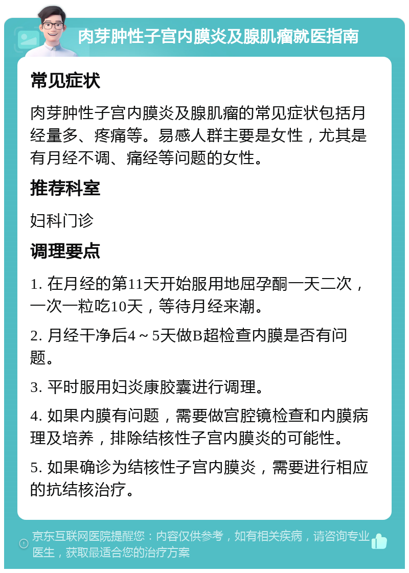 肉芽肿性子宫内膜炎及腺肌瘤就医指南 常见症状 肉芽肿性子宫内膜炎及腺肌瘤的常见症状包括月经量多、疼痛等。易感人群主要是女性，尤其是有月经不调、痛经等问题的女性。 推荐科室 妇科门诊 调理要点 1. 在月经的第11天开始服用地屈孕酮一天二次，一次一粒吃10天，等待月经来潮。 2. 月经干净后4～5天做B超检查内膜是否有问题。 3. 平时服用妇炎康胶囊进行调理。 4. 如果内膜有问题，需要做宫腔镜检查和内膜病理及培养，排除结核性子宫内膜炎的可能性。 5. 如果确诊为结核性子宫内膜炎，需要进行相应的抗结核治疗。