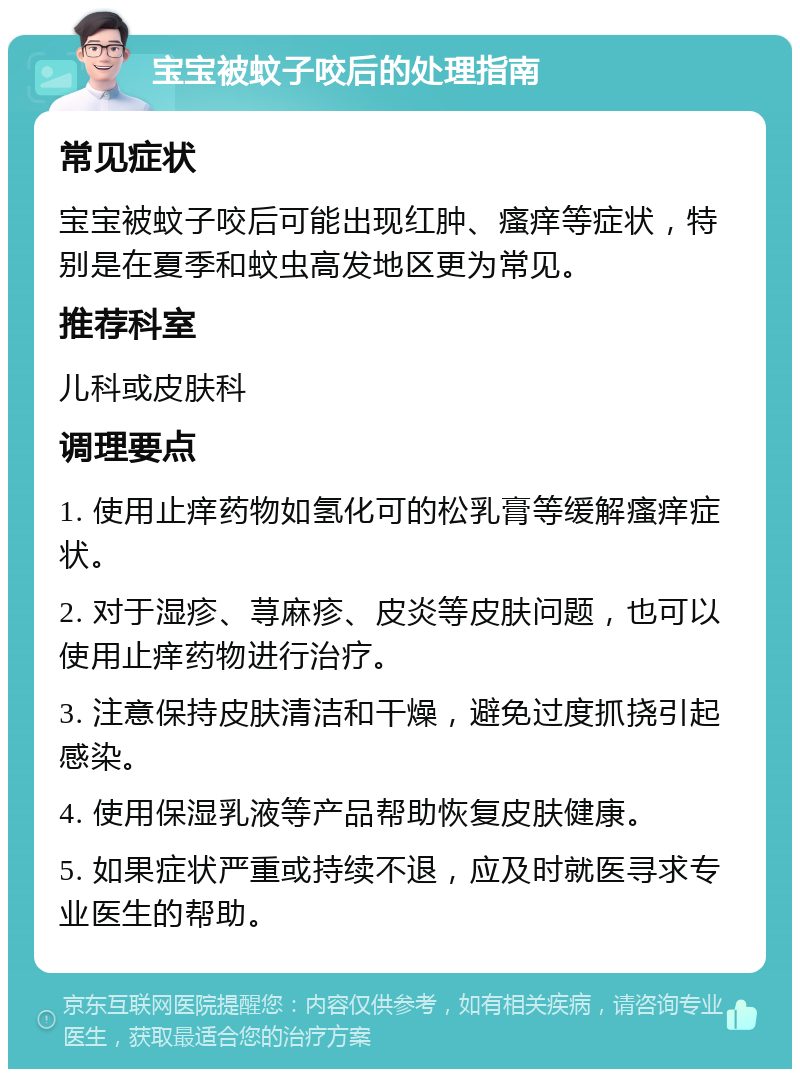 宝宝被蚊子咬后的处理指南 常见症状 宝宝被蚊子咬后可能出现红肿、瘙痒等症状，特别是在夏季和蚊虫高发地区更为常见。 推荐科室 儿科或皮肤科 调理要点 1. 使用止痒药物如氢化可的松乳膏等缓解瘙痒症状。 2. 对于湿疹、荨麻疹、皮炎等皮肤问题，也可以使用止痒药物进行治疗。 3. 注意保持皮肤清洁和干燥，避免过度抓挠引起感染。 4. 使用保湿乳液等产品帮助恢复皮肤健康。 5. 如果症状严重或持续不退，应及时就医寻求专业医生的帮助。