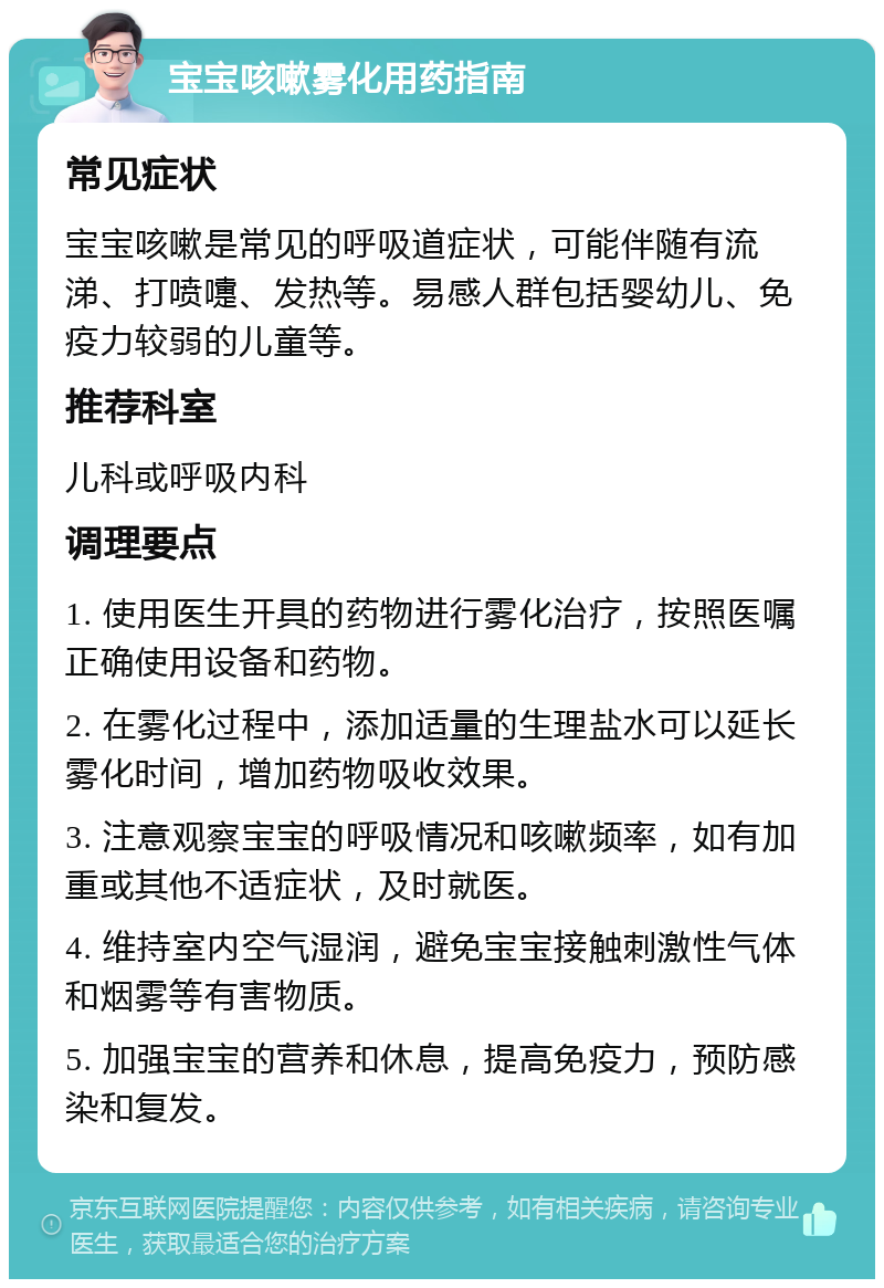 宝宝咳嗽雾化用药指南 常见症状 宝宝咳嗽是常见的呼吸道症状，可能伴随有流涕、打喷嚏、发热等。易感人群包括婴幼儿、免疫力较弱的儿童等。 推荐科室 儿科或呼吸内科 调理要点 1. 使用医生开具的药物进行雾化治疗，按照医嘱正确使用设备和药物。 2. 在雾化过程中，添加适量的生理盐水可以延长雾化时间，增加药物吸收效果。 3. 注意观察宝宝的呼吸情况和咳嗽频率，如有加重或其他不适症状，及时就医。 4. 维持室内空气湿润，避免宝宝接触刺激性气体和烟雾等有害物质。 5. 加强宝宝的营养和休息，提高免疫力，预防感染和复发。