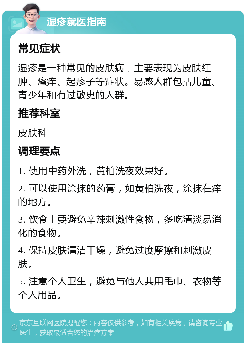 湿疹就医指南 常见症状 湿疹是一种常见的皮肤病，主要表现为皮肤红肿、瘙痒、起疹子等症状。易感人群包括儿童、青少年和有过敏史的人群。 推荐科室 皮肤科 调理要点 1. 使用中药外洗，黄柏洗夜效果好。 2. 可以使用涂抹的药膏，如黄柏洗夜，涂抹在痒的地方。 3. 饮食上要避免辛辣刺激性食物，多吃清淡易消化的食物。 4. 保持皮肤清洁干燥，避免过度摩擦和刺激皮肤。 5. 注意个人卫生，避免与他人共用毛巾、衣物等个人用品。