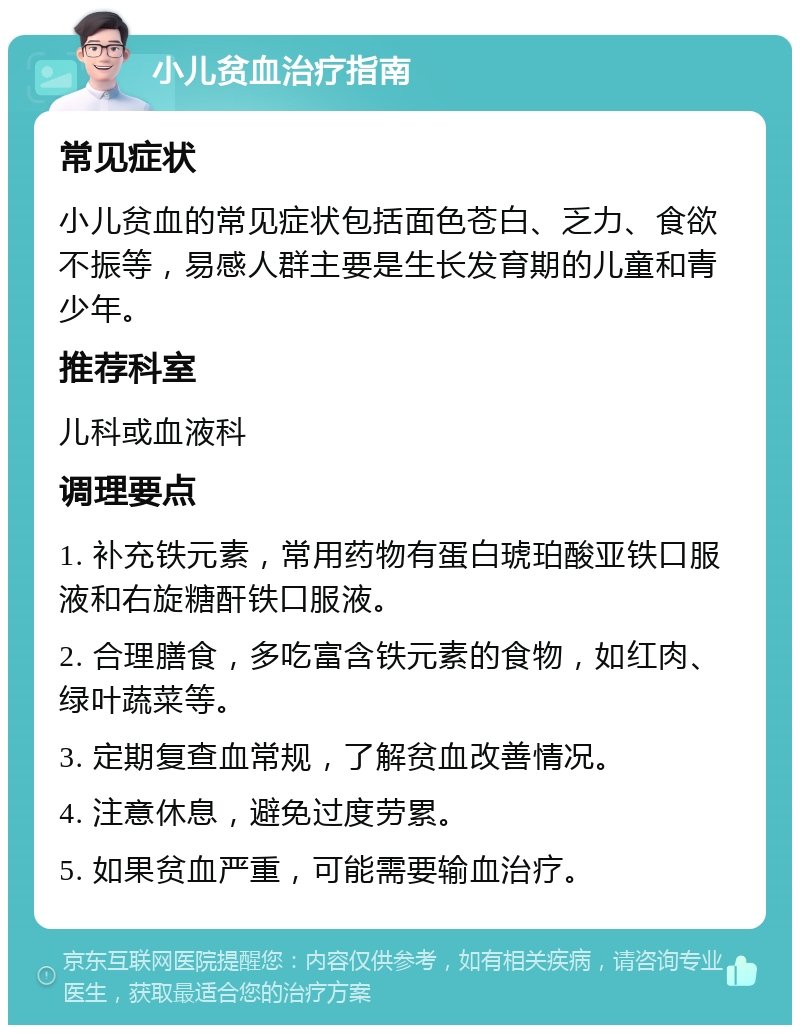 小儿贫血治疗指南 常见症状 小儿贫血的常见症状包括面色苍白、乏力、食欲不振等，易感人群主要是生长发育期的儿童和青少年。 推荐科室 儿科或血液科 调理要点 1. 补充铁元素，常用药物有蛋白琥珀酸亚铁口服液和右旋糖酐铁口服液。 2. 合理膳食，多吃富含铁元素的食物，如红肉、绿叶蔬菜等。 3. 定期复查血常规，了解贫血改善情况。 4. 注意休息，避免过度劳累。 5. 如果贫血严重，可能需要输血治疗。