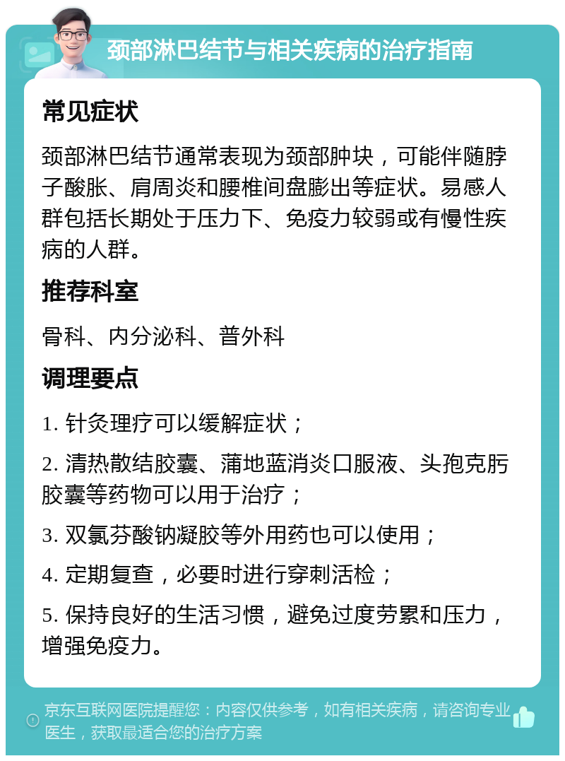 颈部淋巴结节与相关疾病的治疗指南 常见症状 颈部淋巴结节通常表现为颈部肿块，可能伴随脖子酸胀、肩周炎和腰椎间盘膨出等症状。易感人群包括长期处于压力下、免疫力较弱或有慢性疾病的人群。 推荐科室 骨科、内分泌科、普外科 调理要点 1. 针灸理疗可以缓解症状； 2. 清热散结胶囊、蒲地蓝消炎口服液、头孢克肟胶囊等药物可以用于治疗； 3. 双氯芬酸钠凝胶等外用药也可以使用； 4. 定期复查，必要时进行穿刺活检； 5. 保持良好的生活习惯，避免过度劳累和压力，增强免疫力。