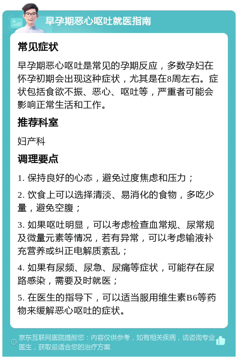 早孕期恶心呕吐就医指南 常见症状 早孕期恶心呕吐是常见的孕期反应，多数孕妇在怀孕初期会出现这种症状，尤其是在8周左右。症状包括食欲不振、恶心、呕吐等，严重者可能会影响正常生活和工作。 推荐科室 妇产科 调理要点 1. 保持良好的心态，避免过度焦虑和压力； 2. 饮食上可以选择清淡、易消化的食物，多吃少量，避免空腹； 3. 如果呕吐明显，可以考虑检查血常规、尿常规及微量元素等情况，若有异常，可以考虑输液补充营养或纠正电解质紊乱； 4. 如果有尿频、尿急、尿痛等症状，可能存在尿路感染，需要及时就医； 5. 在医生的指导下，可以适当服用维生素B6等药物来缓解恶心呕吐的症状。