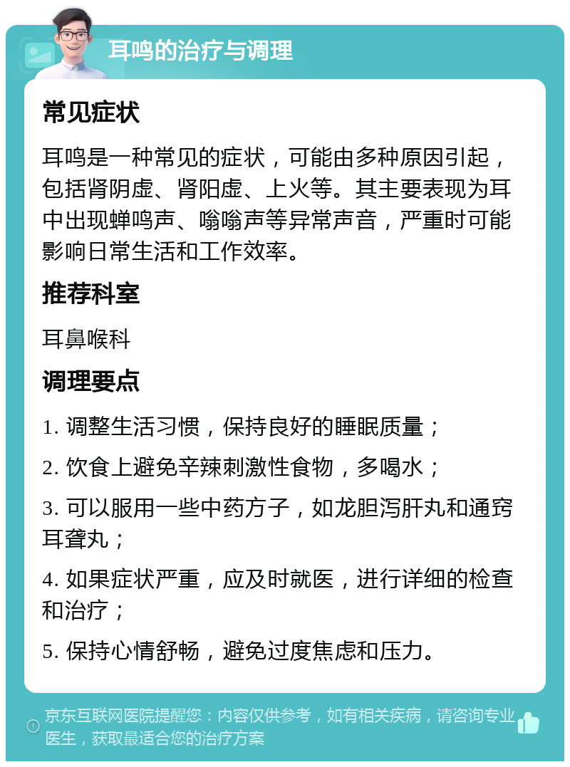 耳鸣的治疗与调理 常见症状 耳鸣是一种常见的症状，可能由多种原因引起，包括肾阴虚、肾阳虚、上火等。其主要表现为耳中出现蝉鸣声、嗡嗡声等异常声音，严重时可能影响日常生活和工作效率。 推荐科室 耳鼻喉科 调理要点 1. 调整生活习惯，保持良好的睡眠质量； 2. 饮食上避免辛辣刺激性食物，多喝水； 3. 可以服用一些中药方子，如龙胆泻肝丸和通窍耳聋丸； 4. 如果症状严重，应及时就医，进行详细的检查和治疗； 5. 保持心情舒畅，避免过度焦虑和压力。