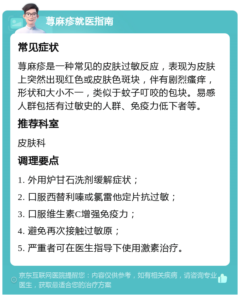 荨麻疹就医指南 常见症状 荨麻疹是一种常见的皮肤过敏反应，表现为皮肤上突然出现红色或皮肤色斑块，伴有剧烈瘙痒，形状和大小不一，类似于蚊子叮咬的包块。易感人群包括有过敏史的人群、免疫力低下者等。 推荐科室 皮肤科 调理要点 1. 外用炉甘石洗剂缓解症状； 2. 口服西替利嗪或氯雷他定片抗过敏； 3. 口服维生素C增强免疫力； 4. 避免再次接触过敏原； 5. 严重者可在医生指导下使用激素治疗。