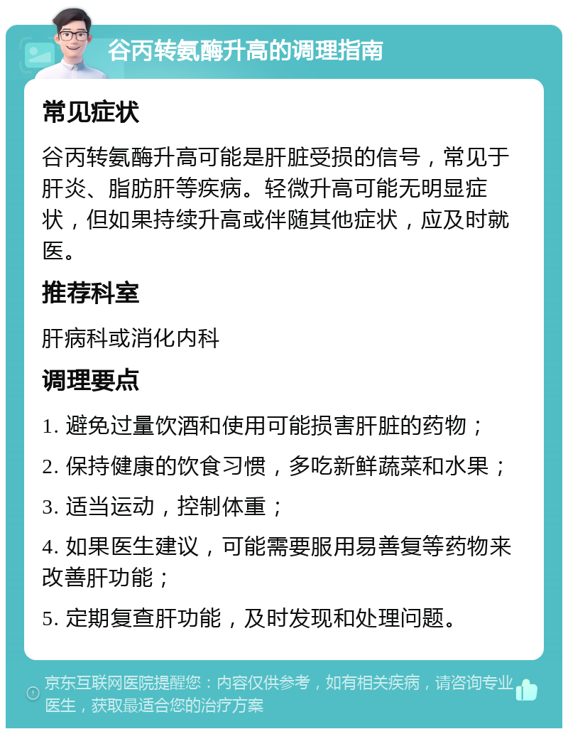 谷丙转氨酶升高的调理指南 常见症状 谷丙转氨酶升高可能是肝脏受损的信号，常见于肝炎、脂肪肝等疾病。轻微升高可能无明显症状，但如果持续升高或伴随其他症状，应及时就医。 推荐科室 肝病科或消化内科 调理要点 1. 避免过量饮酒和使用可能损害肝脏的药物； 2. 保持健康的饮食习惯，多吃新鲜蔬菜和水果； 3. 适当运动，控制体重； 4. 如果医生建议，可能需要服用易善复等药物来改善肝功能； 5. 定期复查肝功能，及时发现和处理问题。